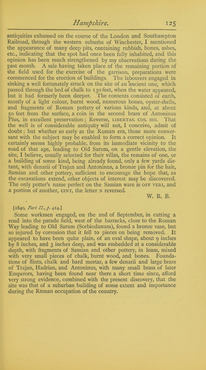 antiquities exhumed on the course of the London and Southampton Railroad, through the western suburbs of Winchester, I mentioned the appearance of many deep pits, containing rubbish, bones, ashes, etc., indicating that the spot had once been fully inhabited, and this opinion has been much strengthened by my observations during the past month. A sale having taken place of the remaining portion of the field used for the exercise of the garrison, preparations were commenced for the erection of buildings. The labourers engaged in sinking a well fortunately struck on the site of an ancient one, which passed through the bed of chalk to 130 feet, when the water appeared, but it had formerly been deeper. The contents consisted of earth, mostly of a light colour, burnt wood, numerous bones, oyster-shells, and fragments of Roman pottery of various kinds, and, at about 50 feet from the surface, a coin in the second brass of Antoninus Pius, in excellent preservation; Reverse, libertas. cos. mi. That the well is of considerable antiquity will not, I conceive, admit of doubt; but whether so early as the Roman era, those more conver- sant with the subject may be enabled to form a correct opinion. It certainly seems highly probable, from its immediate vicinity to the road of that age, leading to Old Sarum, on a gentle elevation, the site, I believe, usually selected for their villas, the remains of one, or a building of some kind, being already found, only a few yards dis- tant, with denarii of Trajan and Antoninus, a bronze pin for the hair, Samian and other pottery, sufficient to encourage the hope that, as the excavations extend, other objects of interest may be discovered. The only potter’s name perfect on the Samian ware is off veri, and a portion of another, cint, the letter n reversed. W. B. B. [1840, Part II., p. 414.] Some workmen engaged, on the 2nd of September, in cutting a road into the parade field, west of the barracks, close to the Roman Way leading to Old Sarum (Sorbiodunum), found a bronze vase, but so injured by corrosion that it fell to pieces on being removed. It appeared to have been quite plain, of an oval shape, about 9 inches by 8 inches, and 3 inches deep, and was embedded at a considerable depth, with fragments of Samian and other pottery, in loam, mixed with very small pieces of chalk, burnt wood, and bones. Founda- tions of flints, chalk and hard mortar, a few denarii and large brass of Trajan, Hadrian, and Antoninus, with many small brass of later Emperors, having been found near there a short time since, afford very strong evidence, combined with the present discovery, that the site was that of a suburban building of some extent and importance during the Roman occupation of the country.