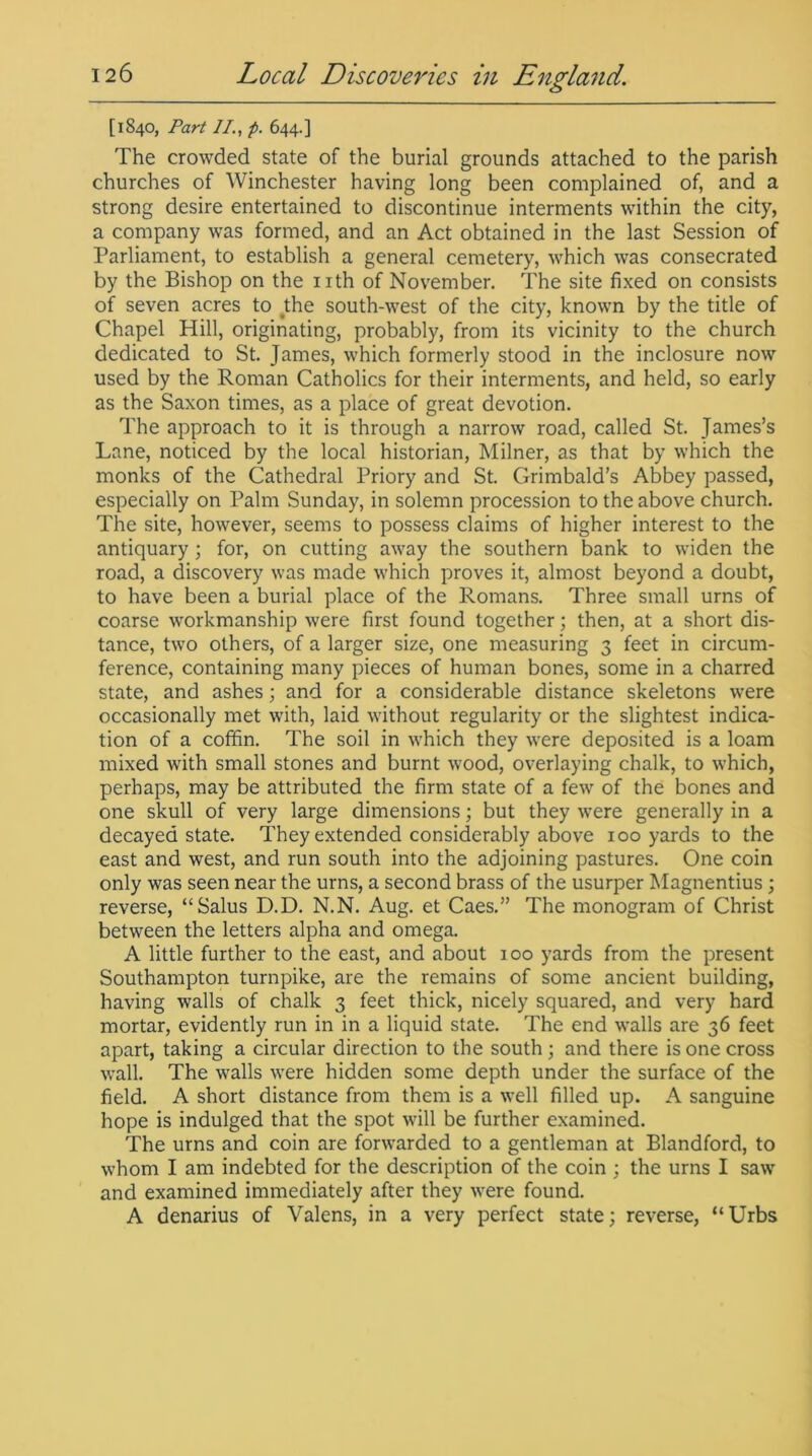 [1840, Part II., p. 644.] The crowded state of the burial grounds attached to the parish churches of Winchester having long been complained of, and a strong desire entertained to discontinue interments within the city, a company was formed, and an Act obtained in the last Session of Parliament, to establish a general cemetery, which was consecrated by the Bishop on the nth of November. The site fixed on consists of seven acres to the south-west of the city, known by the title of Chapel Hill, originating, probably, from its vicinity to the church dedicated to St. James, which formerly stood in the inclosure now used by the Roman Catholics for their interments, and held, so early as the Saxon times, as a place of great devotion. The approach to it is through a narrow road, called St. James’s Lane, noticed by the local historian, Milner, as that by which the monks of the Cathedral Priory and St. Grimbald’s Abbey passed, especially on Palm Sunday, in solemn procession to the above church. The site, however, seems to possess claims of higher interest to the antiquary 3 for, on cutting away the southern bank to widen the road, a discovery was made which proves it, almost beyond a doubt, to have been a burial place of the Romans. Three small urns of coarse workmanship were first found together; then, at a short dis- tance, two others, of a larger size, one measuring 3 feet in circum- ference, containing many pieces of human bones, some in a charred state, and ashes; and for a considerable distance skeletons were occasionally met with, laid without regularity or the slightest indica- tion of a coffin. The soil in which they were deposited is a loam mixed with small stones and burnt wood, overlaying chalk, to which, perhaps, may be attributed the firm state of a few of the bones and one skull of very large dimensions; but they were generally in a decayed state. They extended considerably above 100 yards to the east and west, and run south into the adjoining pastures. One coin only was seen near the urns, a second brass of the usurper Magnentius ; reverse, “Salus D.D. N.N. Aug. et Caes.” The monogram of Christ between the letters alpha and omega. A little further to the east, and about 100 yards from the present Southampton turnpike, are the remains of some ancient building, having walls of chalk 3 feet thick, nicely squared, and very hard mortar, evidently run in in a liquid state. The end walls are 36 feet apart, taking a circular direction to the south ; and there is one cross wall. The walls were hidden some depth under the surface of the field. A short distance from them is a well filled up. A sanguine hope is indulged that the spot will be further examined. The urns and coin are forwarded to a gentleman at Blandford, to whom I am indebted for the description of the coin ; the urns I saw and examined immediately after they were found. A denarius of Valens, in a very perfect state; reverse, “Urbs