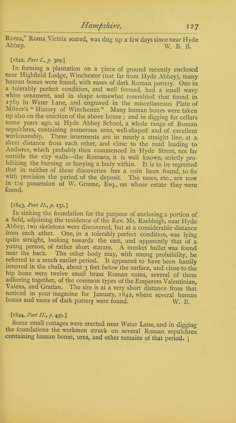 Roma,” Roma Victrix seated, was dug up a few days since near Hyde Abbey. W. B. B. [1842, Part /., p. 309.] In forming a plantation on a piece of ground recently enclosed near Highfield Lodge, W inchester (not far from Hyde Abbey), many human bones were found, with vases of dark Roman pottery. One in a tolerably perfect condition, and well formed, had a small wavy white ornament, and in shape somewhat resembled that found in 1789 in Water Lane, and engraved in the miscellaneous Plate of Milner’s “ History of Winchester.” Many human bones were taken up also on the erection of the above house ; and in digging for cellars some years ago, at Hyde Abbey School, a whole range of Roman sepulchres, containing numerous urns, well-shaped and of excellent workmanship. These interments are in nearly a straight line, at a short distance from each other, and close to the road leading to Andover, which probably then commenced in Llyde Street, not far outside the city walls—the Romans, it is well known, strictly pro- hibiting the burning or burying a body within. It is to be regretted that in neither of these discoveries has a coin been found, to fix with precision the period of the deposit. The vases, etc., are now in the possession of W. Graeme, Esq., on whose estate they were found. [1843, Part II., p. 131.] In sinking the foundation for the purpose of enclosing a portion of a field, adjoining the residence of the Rev. Mr. Rashleigh, near Hyde Abbey, two skeletons were discovered, but at a considerable distance from each other. One, in a tolerably perfect condition, was lying quite straight, looking towards the east, and apparently that of a young person, of rather short stature. A musket bullet was found near the back. I he other body may, with strong probability, be referred to a much earlier period. It appeared to have been hastily interred in the chalk, about 3 feet below the surface, and close to the hip bone were twelve small brass Roman coins, several of them adhering together, of the common types of the Emperors Valentinian, Valens, and Gratian. The site is at a very short distance from that noticed in your magazine for January, 1842, where several human bones and vases of dark pottery were found. W. B. [1844, Part II., p. 450.] Some small cottages were erected near Water Lane, and in digging the foundations the workmen struck on several Roman sepulchres containing human bones, urns, and other remains of that period. [