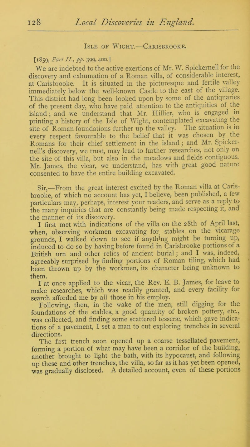 Isle of Wight.—Carisbrooke. [1859, rart 11., pp. 399,400.] We are indebted to the active exertions of Mr. W. Spickernell for the discovery and exhumation of a Roman villa, of considerable interest, at Carisbrooke. It is situated in the picturesque and fertile valley immediately below the well-known Castle to the east of the village. This district had long been looked upon by some of the antiquaries of the present day, who have paid attention to the antiquities of the island; and we understand that Mr. Hillier, who is engaged in printing a history of the Isle of Wight, contemplated excavating the site of Roman foundations further up the valley. The situation is in every respect favourable to the belief that it was chosen by the Romans for their chief settlement in the island; and Mr. Spicker- nell’s discovery, we trust, may lead to further researches, not only on the site of this villa, but also in the meadows and fields contiguous. Mr. James, the vicar, we understand, has with great good nature consented to have the entire building excavated. Sir,—From the great interest excited by the Roman villa at Caris- brooke, of which no account has yet, I believe, been published, a tew particulars may, perhaps, interest your readers, and serve as a reply to the many inquiries that are constantly being made respecting it, and the manner of its discovery. I first met with indications of the villa on the 28th of April last, when, observing workmen excavating for stables on the vicarage grounds, I walked down to see if anything might be turning up, induced to do so by having before found in Carisbrooke portions of a British urn and other relics of ancient burial; and I was, indeed, agreeably surprised by finding portions of Roman tiling, which had been thrown up by the workmen, its character being unknown to them. I at once applied to the vicar, the Rev. E. B. James, for leave to make researches, which was readily granted, and every facility for search afforded me by all those in his employ. Following, then, in the wake of the men, still digging for the foundations of the stables, a good quantity of broken pottery, etc., was collected, and finding some scattered tesserae, which gave indica- tions of a pavement, I set a man to cut exploring trenches in several directions. The first trench soon opened up a coarse tessellated pavement, forming a portion of what may have been a corridor of the building, another brought to light the bath, with its hypocaust, and following up these and other trenches, the villa, so far as it has yet been opened, was gradually disclosed. A detailed account, even of these portions