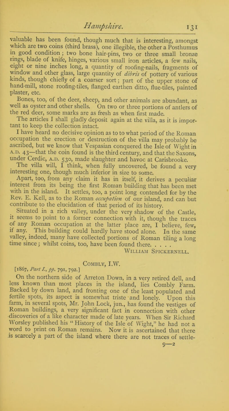 valuable has been found, though much that is interesting, amongst which are two coins (third brass), one illegible, the other a Posthumus in good condition ; two bone hair-pins, two or three small bronze rings, blade of knife, hinges, various small iron articles, a few nails, eight or nine inches long, a quantity of roofing-nails, fragments of window and other glass, large quantity of debris of pottery of various kinds, though chiefly of a coarser sort; part of the upper stone of hand-mill, stone roofing-tiles, flanged earthen ditto, flue-tiles, painted plaster, etc. Bones, too, of the deer, sheep, and other animals are abundant, as well as oyster and other shells. On two or three portions of antlers of the red deer, some marks are as fresh as when first made. The articles I shall gladly deposit again at the villa, as it is impor- tant to keep the collection intact. I have heard no decisive opinion as to to what period of the Roman occupation the erection or destruction of the villa may probably be ascribed, but we know that Vespasian conquered the Isle of Wight in a.d. 43—that the coin found is the third century, and that the Saxons, under Cerdic, a.d. 530, made slaughter and havoc at Carisbrooke. The villa will, I think, when fully uncovered, be found a very interesting one, though much inferior in size to some. Apart, too, from any claim it has in itself, it derives a peculiar interest from its being the first Roman building that has been met with in the island. It settles, too, a point long contended for by the Rev. E. Kell, as to the Roman occupation of our island, and can but contribute to the elucidation of that period of its history. Situated in a rich valley, under the very shadow of the Castle, it seems to point to a former connection with it, though the traces of any Roman occupation at the latter place are, I believe, few, if any. . This building could hardly have stood alone. In the same valley, indeed, many have collected portions of Roman tiling a long time since; whilst coins, too, have been found there William Spickernell. Combly, I.W. [1867, Part I.,pp. 791, 792.] On the northern side of Arreton Down, in a very retired dell, and less known than most places in the island, lies Combly Farm. Backed by down land, and fronting one of the least populated and fertile, spots, its aspect is somewhat triste and lonely. Upon this farm, in several spots, Mr. John Lock, jun., has found the vestiges of Roman buildings, a very significant fact in connection with other discoveries of a like character made of late years. When Sir Richard Worsley published his “ History of the Isle of Wight,” he had not a word to print on Roman remains. Now it is ascertained that there is scarcely a part of the island where there are not traces of settle- 9—2