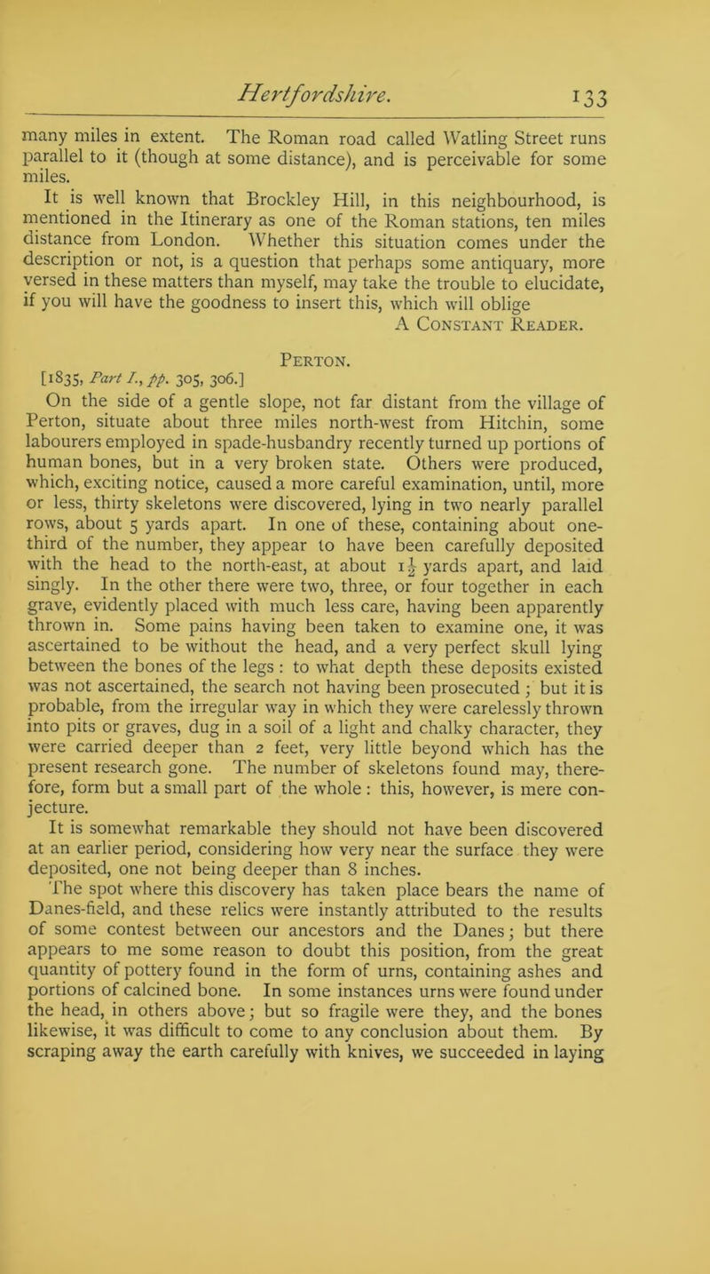 Hertfordshire. 1 3 J many miles in extent. The Roman road called Watling Street runs parallel to it (though at some distance), and is perceivable for some miles. It is well known that Brockley Hill, in this neighbourhood, is mentioned in the Itinerary as one of the Roman stations, ten miles distance from London. Whether this situation comes under the description or not, is a question that perhaps some antiquary, more versed in these matters than myself, may take the trouble to elucidate, if you will have the goodness to insert this, which will oblige A Constant Reader. Perton. [1835, Part I-,PP• 30S. 3°6-] On the side of a gentle slope, not far distant from the village of Perton, situate about three miles north-west from Hitchin, some labourers employed in spade-husbandry recently turned up portions of human bones, but in a very broken state. Others were produced, which, exciting notice, caused a more careful examination, until, more or less, thirty skeletons were discovered, lying in two nearly parallel rows, about 5 yards apart. In one of these, containing about one- third of the number, they appear to have been carefully deposited with the head to the north-east, at about i£ yards apart, and laid singly. In the other there were two, three, or four together in each grave, evidently placed with much less care, having been apparently thrown in. Some pains having been taken to examine one, it was ascertained to be without the head, and a very perfect skull lying between the bones of the legs: to what depth these deposits existed was not ascertained, the search not having been prosecuted ; but it is probable, from the irregular way in which they were carelessly thrown into pits or graves, dug in a soil of a light and chalky character, they were carried deeper than 2 feet, very little beyond which has the present research gone. The number of skeletons found may, there- fore, form but a small part of the whole : this, however, is mere con- jecture. It is somewhat remarkable they should not have been discovered at an earlier period, considering how very near the surface they were deposited, one not being deeper than 8 inches. The spot where this discovery has taken place bears the name of Danes-field, and these relics were instantly attributed to the results of some contest between our ancestors and the Danes; but there appears to me some reason to doubt this position, from the great quantity of pottery found in the form of urns, containing ashes and portions of calcined bone. In some instances urns were found under the head, in others above; but so fragile were they, and the bones likewise, it was difficult to come to any conclusion about them. By scraping away the earth carefully with knives, we succeeded in laying