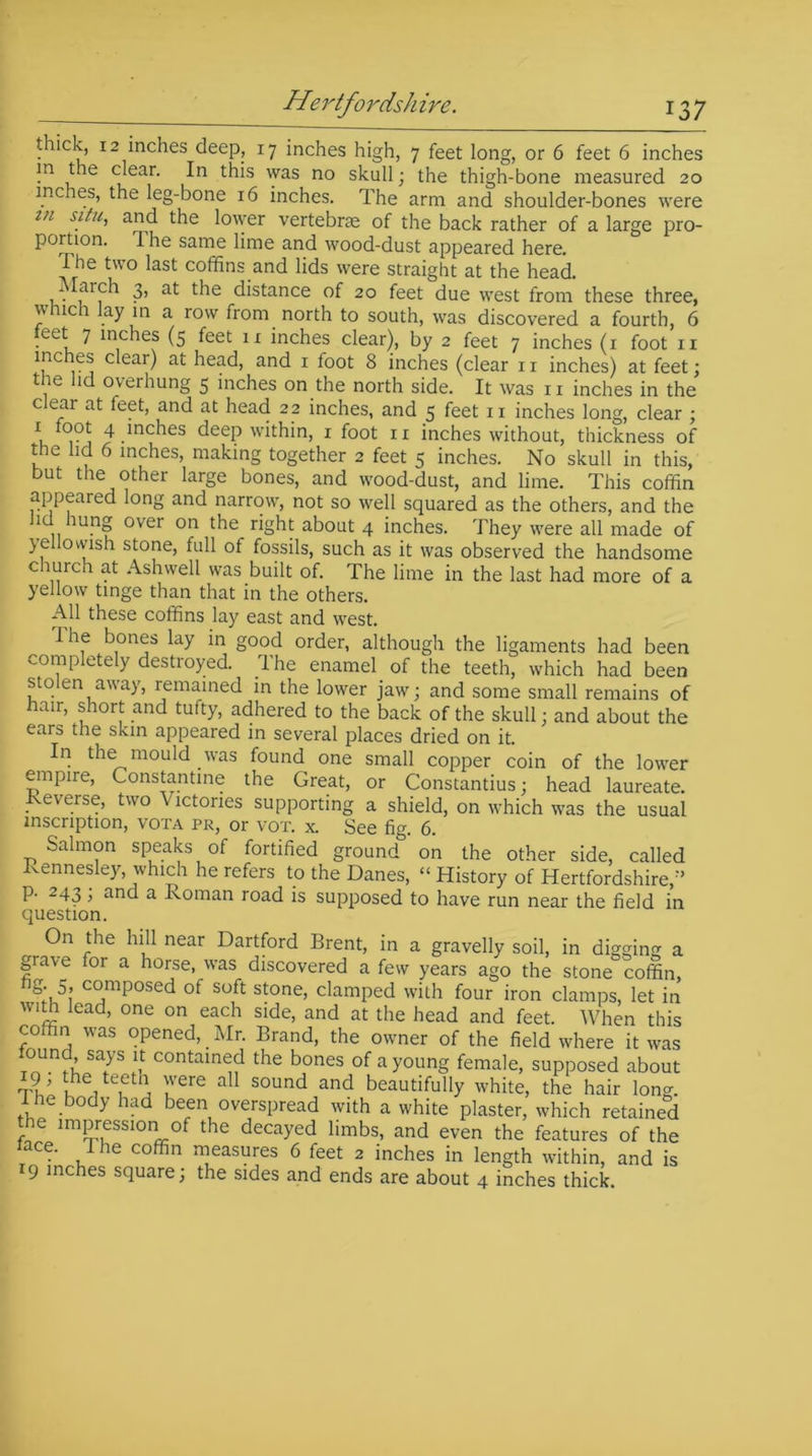 t ick, 12 inches deep, 17 inches high, 7 feet long, or 6 feet 6 inches in the clear. In this was no skull; the thigh-bone measured 20 inches, the leg-bone 16 inches. The arm and shoulder-bones were vi situ, and the lower vertebrae of the back rather of a large pro- portion. The same lime and wood-dust appeared here. The two last coffins and lids were straight at the head. March 3, at the distance of 20 feet due west from these three, which lay in a row from north to south, was discovered a fourth, 6 eet 7 inches (5 feet 11 inches clear), by 2 feet 7 inches (1 foot n inches clear) at head, and 1 foot 8 inches (clear 11 inches) at feet; the lid overhung 5 inches on the north side. It was n inches in the c ear at feet, and at head 22 inches, and 5 feet 11 inches long, clear ; 1 cj 4 .mches deep within, 1 foot 11 inches without, thickness of the lid 6 inches, making together 2 feet 5 inches. No skull in this, but the other large bones, and wood-dust, and lime. This coffin appeared long and narrow, not so well squared as the others, and the , lu.n» over on the right about 4 inches. They were all made of yellovvish stone, full of fossils, such as it was observed the handsome c lurch at Ashwell was built of. The lime in the last had more of a yellow tinge than that in the others. All these coffins lay east and west. The bones lay in good order, although the ligaments had been completely destroyed. The enamel of the teeth, which had been stolen away, remained in the lower jaw; and some small remains of hair, short and tufty, adhered to the back of the skull; and about the ears the skin appeared in several places dried on it. In the mould was found one small copper coin of the lower empire, Constantine the Great, or Constantius; head laureate, reverse, two \ ictories supporting a shield, on which was the usual inscription, vota pr, or vox. x. See fig. 6. Salmon speaks of fortified ground on the other side, called Rennesley, which he refers to the Danes, “ History of Hertfordshire,'’ p. 243; and a Roman road is supposed to have run near the field in question. On the hill near Dartford Brent, in a gravelly soil, in digging a grave for a horse, was discovered a few years ago the stone coffin, c°mPosed of Soft stone> clamped with four iron clamps, let in with lead, one on each side, and at the head and feet. When this coffin was opened, Mr. Brand, the owner of the field where it was ound says it contained the bones of a young female, supposed about tV KhVeiet'i u6re aU S0Und and beautifully white, the hair long, i he body had been overspread with a white plaster, which retained the impression of the decayed limbs, and even the features of the ce. 1 he coffin measures 6 feet 2 inches in length within, and is 19 inches square; the sides and ends are about 4 inches thick.