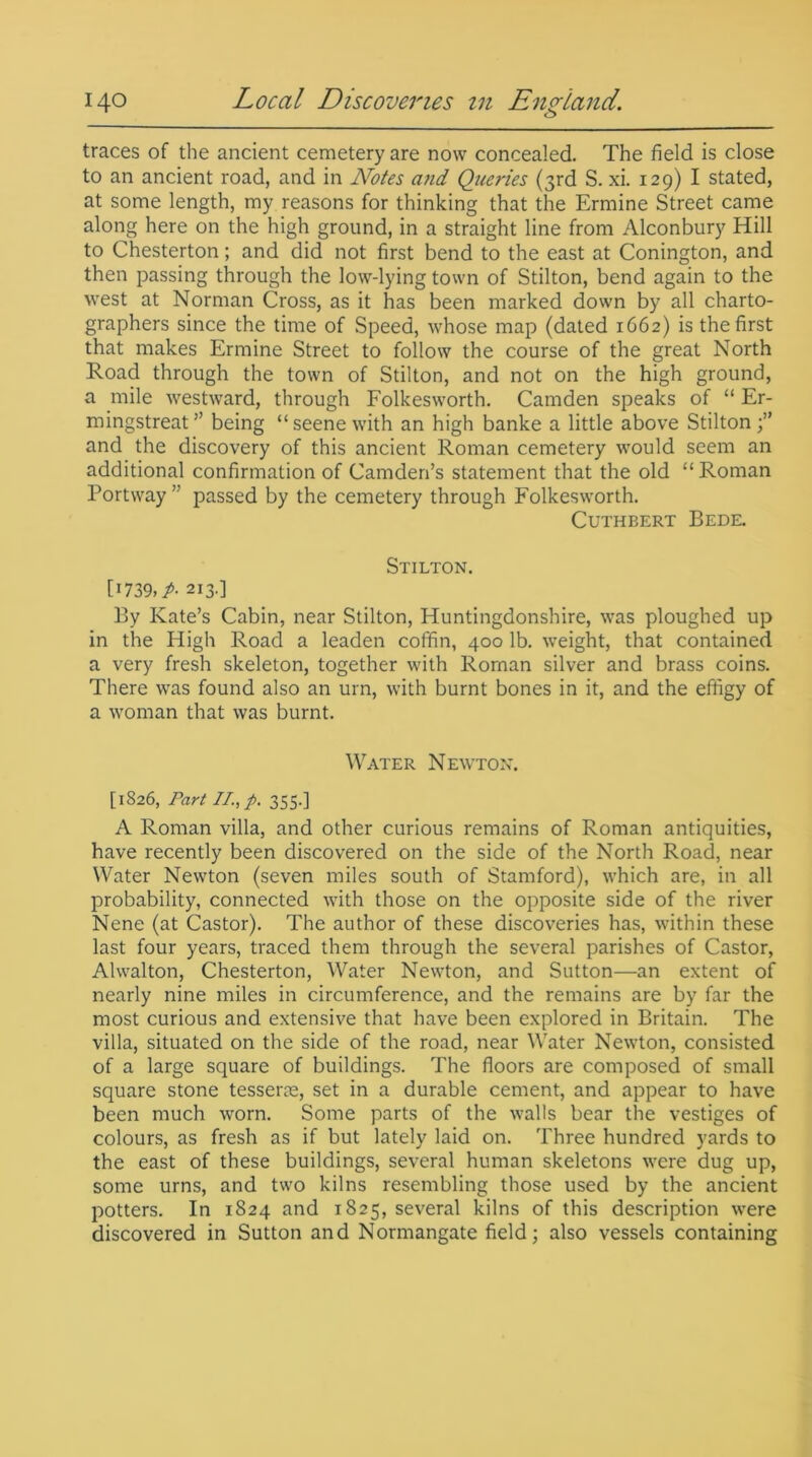 traces of the ancient cemetery are now concealed. The field is close to an ancient road, and in Notes and Queries (3rd S. xi. 129) I stated, at some length, my reasons for thinking that the Ermine Street came along here on the high ground, in a straight line from Alconbury Hill to Chesterton; and did not first bend to the east at Conington, and then passing through the low-lying town of Stilton, bend again to the west at Norman Cross, as it has been marked down by all charto- graphers since the time of Speed, whose map (dated 1662) is the first that makes Ermine Street to follow the course of the great North Road through the town of Stilton, and not on the high ground, a mile westward, through Folkesworth. Camden speaks of “ Er- mingstreat ” being “ seene with an high banke a little above Stilton and the discovery of this ancient Roman cemetery would seem an additional confirmation of Camden’s statement that the old “Roman Port way ” passed by the cemetery through Folkesworth. Cuthbert Bede. Stilton. [i739» A 213.] By Kate’s Cabin, near Stilton, Huntingdonshire, was ploughed up in the High Road a leaden coffin, 400 lb. weight, that contained a very fresh skeleton, together with Roman silver and brass coins. There was found also an urn, with burnt bones in it, and the effigy of a woman that was burnt. Water Newton. [1826, Part II., p. 355.] A Roman villa, and other curious remains of Roman antiquities, have recently been discovered on the side of the North Road, near Water Newton (seven miles south of Stamford), which are, in all probability, connected with those on the opposite side of the river Nene (at Castor). The author of these discoveries has, within these last four years, traced them through the several parishes of Castor, Ahvalton, Chesterton, Water Newton, and Sutton—an extent of nearly nine miles in circumference, and the remains are by far the most curious and extensive that have been explored in Britain. The villa, situated on the side of the road, near Water Newton, consisted of a large square of buildings. The floors are composed of small square stone tesserae, set in a durable cement, and appear to have been much worn. Some parts of the walls bear the vestiges of colours, as fresh as if but lately laid on. Three hundred yards to the east of these buildings, several human skeletons were dug up, some urns, and two kilns resembling those used by the ancient potters. In 1824 and 1825, several kilns of this description were discovered in Sutton and Normangate field; also vessels containing