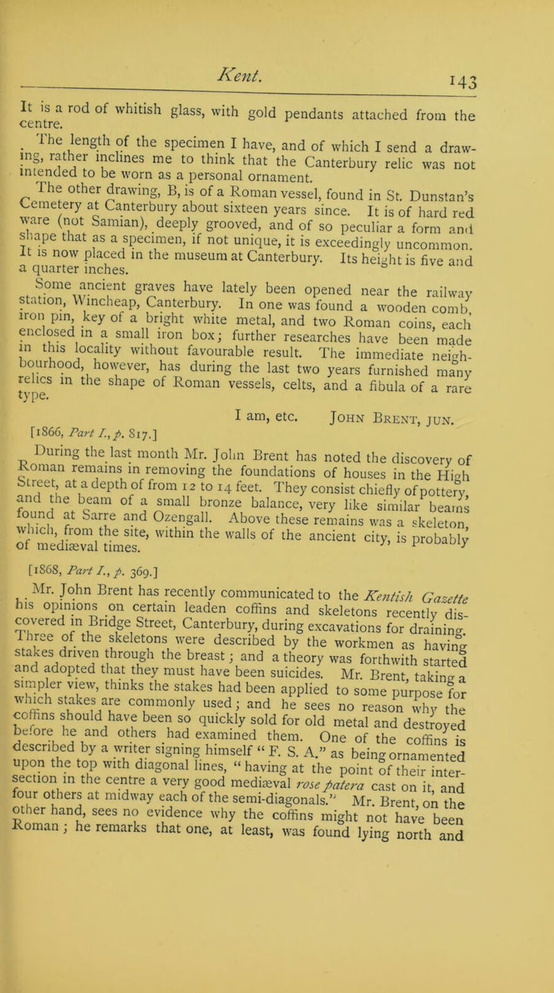 It is a rod of whitish glass, with gold pendants attached from the centre. . The length of the specimen I have, and of which I send a draw- ■nf’ ^ iC1 ^ lnGS me t0 tbat tbe Canterbury relic was not intended to be worn as a personal ornament. The other drawing, B, is of a Roman vessel, found in St. Dunstan’s Cemetery at Canterbury about sixteen years since. It is of hard red ware (not Samian), deeply grooved, and of so peculiar a form and shape that as a specimen, if not unique, it is exceedingly uncommon, it is now placed in the museum at Canterbury. Its height is five and a quarter inches. Some ancient graves have lately been opened near the railway station, Wincheap, Canterbury. In one was found a wooden comb iron pm, key of a bright white metal, and two Roman coins, each enclosed in a small iron box; further researches have been made in this locality without favourable result. The immediate neigh- bourhood, however, has during the last two years furnished many relics in the shape of Roman vessels, celts, and a fibula of a rare type. I am, etc. John Brent, jun. [1866, Part I.,f. S17.] During the last month Mr. John Brent has noted the discovery of Roman remains in removing the foundations of houses in the High btreet at a depth of from 12 to 14 feet. They consist chiefly of pottery f^Jhe>bcam of * *ma11 bronze balance, very like similar beams ound at Sarre and Ozengall. Above these remains was a skeleton o^medLTaltoef ’“hin 'aS °f ^ andent is [1868, Part /., p. 369.] Mr. John Brent has recently communicated to the Kentish Gazette his opinions on certain leaden coffins and skeletons recently dis- covered in Bridge Street, Canterbury, during excavations for draining I hree of the skeletons were described by the workmen as having stakes driven through the breast; and a theory was forthwith started and adopted that they must have been suicides. Mr. Brent taking o simpler view, thinks the stakes had been applied to some purpose for which stakes are commonly used; and he sees no reason why the coffins should have been so quickly sold for old metal and destroyed 5c'ore,h,e,and others had examined them. One of the coffins is described by a writer signing himself “ F. S. A.” as being ornamented upon the top with diagonal lines, “ having at the point of their inter- section in the centre a very good mediaeval rose patera cast on it and four others at midway each of the semi-diagonals.” Mr. Brent, on the o ier hand, sees no evidence why the coffins might not have been Roman; he remarks that one, at least, was found lying north and