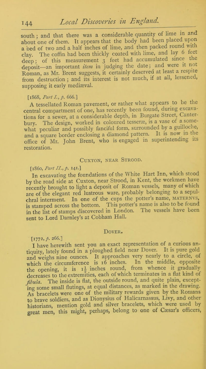 south ; and that there was a considerable quantity of lime in and about one of them. It appears that the body had been placed upon a bed of two and a half inches of lime, and then packed round with clay. The coffin had been thickly coated with lime, and lay 6 feet deep; of this measurement 3 feet had accumulated since the deposit—an important item in judging the date; and were it not Roman, as Mr. Brent suggests, it certainly deserved at least a respite from destruction ; and its interest is not much, if at all, lessened, supposing it early mediaeval. [186S, Part /., p. 666.] A tessellated Roman pavement, or rather what appears to be the central compartment of one, has recently been found, during excava- tions for a sewer, at a considerable depth, in Burgate Street, Canter- bury. The design, worked in coloured tesserae, is a vase ot a some- what peculiar and possibly fanciful form, surrounded by a guilloche, and a square border enclosing a diamond pattern. It is now in t ie office of Mr. John Brent, who is engaged in superintending its restoration. CUXTON, NEAR STROOD. [i860, Part //., p. 141.] In excavating the foundations of the White Hart Inn, which stood by the road side at Cuxton, near Strood, in Kent, the workmen have recently brought to light a deposit of Roman vessels, many of which are of the elegant red lustrous ware, probably belonging to a sepul- chral interment. In one of the cups the potter s name, maternv s, is stamped across the bottom. This potter’s name is also to be found in the list of stamps discovered in London. I he vessels have been sent to Lord Darnley’s at Cobham Hall. Dover. [1772,^.266.] I have herewith sent you an exact representation of a curious an- tiquity, lately found in a ploughed field near Dover. It is pure gold and weighs nine ounces. It approaches very nearly to a circle, of which the circumference is 16 inches. In the middle, opposite the opening, it is 1 b inches round, from whence it gradually decreases to the extremities, each of which terminates in a flat kind of fibula. The inside is flat, the outside round, and quite plain, except- ing some small flutings, at equal distances, as marked in the drawing. As bracelets were one of the military rewards given by the Romans to brave soldiers, and as Dionysius of Halicarnassus, Livy, and other historians, mention gold and silver bracelets, which were used by great men, this might, perhaps, belong to one of Cesar’s officers,