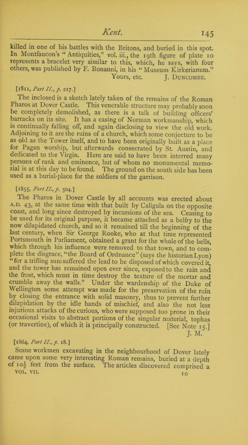 killed in one of his battles with the Britons, and buried in this spot. In Montfaucon’s “ Antiquities,” vol. iii., the igth figure of plate 10 represents a bracelet very similar to this, which, he says, with four others, was published by F. Bonanni, in his “Museum Kirkerianum.” Yours, etc. J. Duncombe. [1811, Part II., p. 217.] The inclosed is a sketch lately taken of the remains of the Roman Pharos at Dover Castle. This venerable structure may probably soon be completely demolished, as there is a talk of building officers’ barracks on its site. It has a casing of Norman workmanship, which is continually falling off, and again disclosing to view the old work. Adjoining to it are the ruins of a church, which some conjecture to be as old as the Tower itself, and to have been originally built as a place for Pagan worship, but afterwards consecrated by St. Austin, and dedicated to the Virgin. Here are said to have been interred many persons of rank and eminence, but of whom no monumental memo- rial is at this day to be found. The ground on the south side has been used as a burial-place for the soldiers of the garrison. [1855, Part II, p. 504.] The Pharos in Dover Castle by all accounts was erected about a.d. 43, at the same time with that built by Caligula on the opposite coast, and long since destroyed by incursions of the sea. Ceasing to be used for its original purpose, it became attached as a belfry to the now dilapidated church, and so it remained till the beginning of the last century, when Sir George Rooke, who at that time represented Portsmouth in Parliament, obtained a grant for the whole of the bells, which through his influence were removed to that town, and to com- plete the disgrace, “the Board of Ordnance” (says the historian Lyon) “for a trifling sum suffered the lead to be disposed of which covered it, and the tower has remained open ever since, exposed to the rain and the frost, which must in time destroy the texture of the mortar and crumble away the walls.” Under the wardenship of the Duke of Wellington some attempt was made for the preservation of the ruin by closing the entrance with solid masonry, thus to prevent further dilapidation by the idle hands of mischief, and also the not less injurious attacks of the curious, who were supposed too prone in their occasional visits to abstract portions of the singular material, tophas (or travertine), of which it is principally constructed. [See Note 15 ] J. M. [1864, Part II., p. 18.] Some workmen excavating in the neighbourhood of Dover lately came upon some very interesting Roman remains, buried at a depth of io|- feet from the surface. The articles discovered comprised a VOL. VII. to