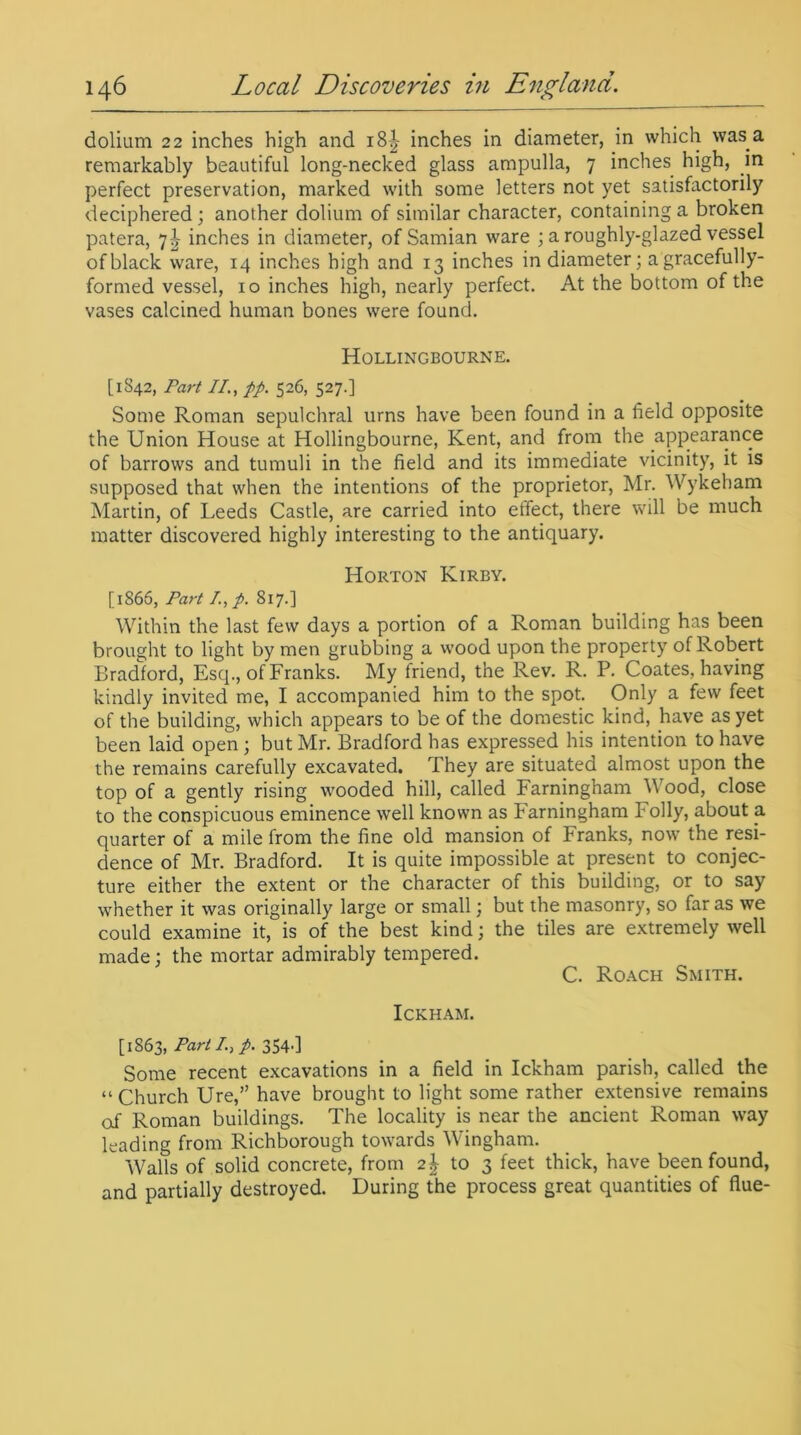 dolium 22 inches high and i8| inches in diameter, in which was a remarkably beautiful long-necked glass ampulla, 7 inches high, in perfect preservation, marked with some letters not yet satisfactorily deciphered ; another dolium of similar character, containing a broken patera, 7^ inches in diameter, of Samian ware ; a roughly-glazed vessel ofblack ware, 14 inches high and 13 inches in diameter; a gracefully- formed vessel, 10 inches high, nearly perfect. At the bottom of the vases calcined human bones were found. Hollingbourne. [1842, Part II., pp. 526, 527.] Some Roman sepulchral urns have been found in a field opposite the Union House at Hollingbourne, Kent, and from the appearance of barrows and tumuli in the field and its immediate vicinity, it is supposed that when the intentions of the proprietor, Mr. Wykeham Martin, of Leeds Castle, are carried into effect, there will be much matter discovered highly interesting to the antiquary. Horton Kirby. [1866, Part /., p. 817.] Within the last few days a portion of a Roman building has been brought to light by men grubbing a wood upon the property of Robert Bradford, Esq., of Franks. My friend, the Rev. R. P. Coates, having kindly invited me, I accompanied him to the spot. Only a few feet of the building, which appears to be of the domestic kind, have as yet been laid open; but Mr. Bradford has expressed his intention to have the remains carefully excavated. They are situated almost upon the top of a gently rising wooded hill, called Farningham Wood, close to the conspicuous eminence well known as Farningham Folly, about a quarter of a mile from the fine old mansion of Franks, now the resi- dence of Mr. Bradford. It is quite impossible at present to conjec- ture either the extent or the character of this building, or to say whether it was originally large or small; but the masonry, so far as we could examine it, is of the best kind; the tiles are extremely well made; the mortar admirably tempered. C. Roach Smith. ICKHAM. [1863, Part I, p. 354d Some recent excavations in a field in Ickham parish, called the “ Church Ure,” have brought to light some rather extensive remains of Roman buildings. The locality is near the ancient Roman way leading from Richborough towards Wingham. Walls of solid concrete, from 2J to 3 feet thick, have been found, and partially destroyed. During the process great quantities of flue-