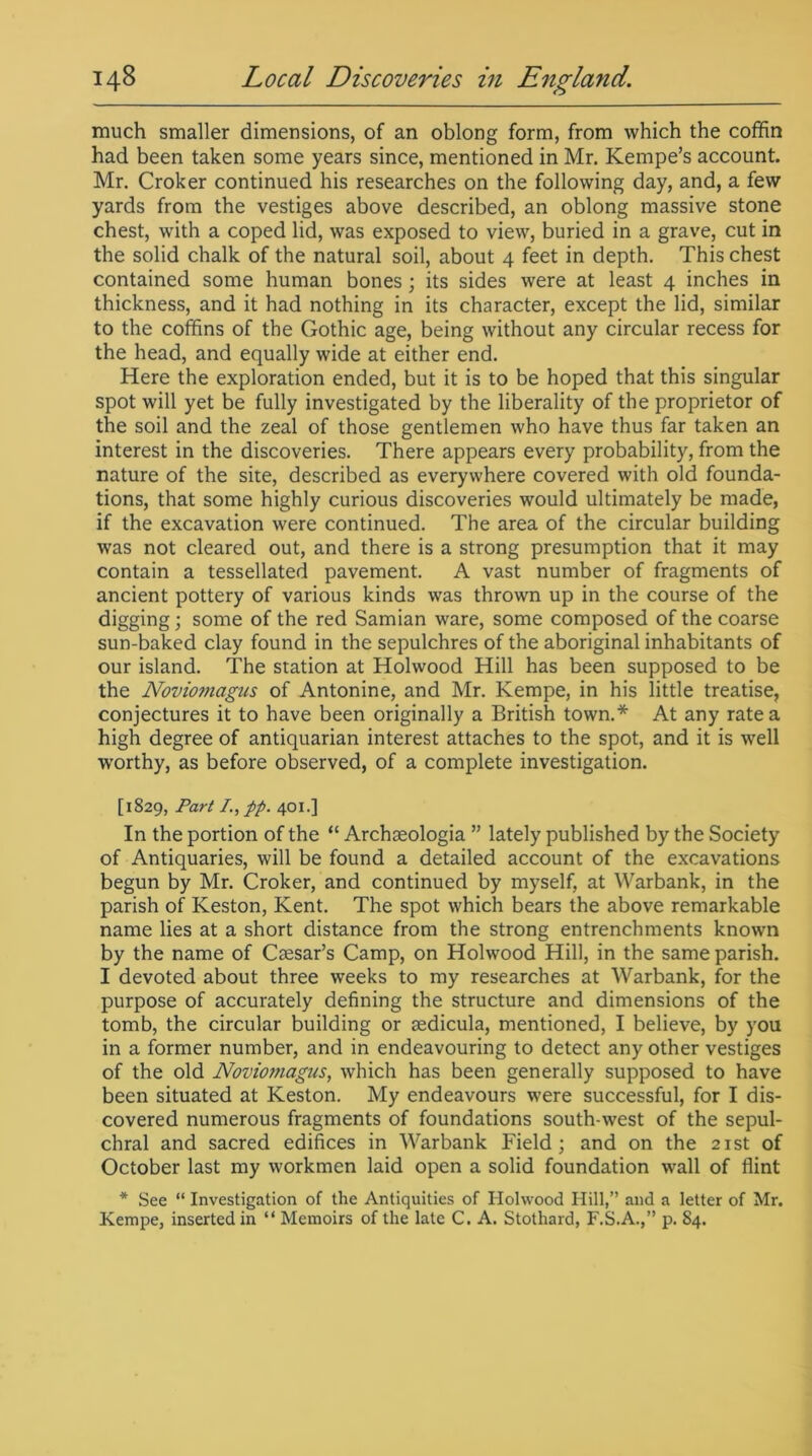 much smaller dimensions, of an oblong form, from which the coffin had been taken some years since, mentioned in Mr. Kempe’s account. Mr. Croker continued his researches on the following day, and, a few yards from the vestiges above described, an oblong massive stone chest, with a coped lid, was exposed to view, buried in a grave, cut in the solid chalk of the natural soil, about 4 feet in depth. This chest contained some human bones; its sides were at least 4 inches in thickness, and it had nothing in its character, except the lid, similar to the coffins of the Gothic age, being without any circular recess for the head, and equally wide at either end. Here the exploration ended, but it is to be hoped that this singular spot will yet be fully investigated by the liberality of the proprietor of the soil and the zeal of those gentlemen who have thus far taken an interest in the discoveries. There appears every probability, from the nature of the site, described as everywhere covered with old founda- tions, that some highly curious discoveries would ultimately be made, if the excavation were continued. The area of the circular building was not cleared out, and there is a strong presumption that it may contain a tessellated pavement. A vast number of fragments of ancient pottery of various kinds was thrown up in the course of the digging; some of the red Samian ware, some composed of the coarse sun-baked clay found in the sepulchres of the aboriginal inhabitants of our island. The station at Holwood Hill has been supposed to be the Novioniagtis of Antonine, and Mr. Kempe, in his little treatise, conjectures it to have been originally a British town.* At any rate a high degree of antiquarian interest attaches to the spot, and it is well worthy, as before observed, of a complete investigation. [1829, Part /., pp. 401.] In the portion of the “ Archaeologia ” lately published by the Society of Antiquaries, will be found a detailed account of the excavations begun by Mr. Croker, and continued by myself, at Warbank, in the parish of Keston, Kent. The spot which bears the above remarkable name lies at a short distance from the strong entrenchments known by the name of Caesar’s Camp, on Holwood Hill, in the same parish. I devoted about three weeks to my researches at Warbank, for the purpose of accurately defining the structure and dimensions of the tomb, the circular building or aedicula, mentioned, I believe, by you in a former number, and in endeavouring to detect any other vestiges of the old Noviomagus, which has been generally supposed to have been situated at Keston. My endeavours were successful, for I dis- covered numerous fragments of foundations south-west of the sepul- chral and sacred edifices in Warbank Field; and on the 21st of October last my workmen laid open a solid foundation wall of flint * See “ Investigation of the Antiquities of Holwood Hill,” and a letter of Mr. Kempe, inserted in “ Memoirs of the late C. A. Stothard, F.S.A.,” p. 84.