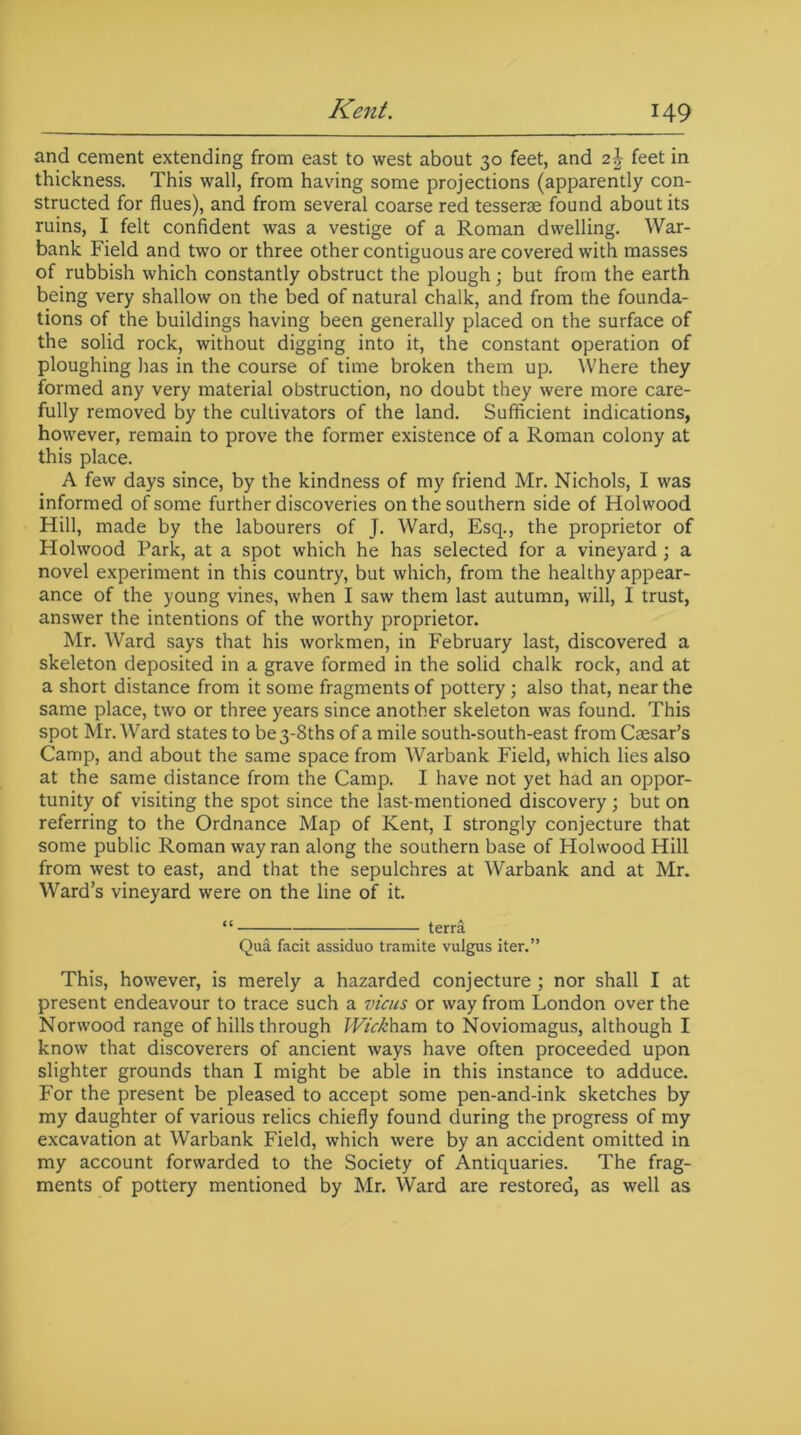 and cement extending from east to west about 30 feet, and 2\ feet in thickness. This wall, from having some projections (apparently con- structed for flues), and from several coarse red tesserae found about its ruins, I felt confident was a vestige of a Roman dwelling. War- bank Field and two or three other contiguous are covered with masses of rubbish which constantly obstruct the plough; but from the earth being very shallow on the bed of natural chalk, and from the founda- tions of the buildings having been generally placed on the surface of the solid rock, without digging into it, the constant operation of ploughing has in the course of time broken them up. Where they formed any very material obstruction, no doubt they were more care- fully removed by the cultivators of the land. Sufficient indications, however, remain to prove the former existence of a Roman colony at this place. A few days since, by the kindness of my friend Mr. Nichols, I was informed of some further discoveries on the southern side of Holwood Hill, made by the labourers of J. Ward, Esq., the proprietor of Holwood Park, at a spot which he has selected for a vineyard; a novel experiment in this country, but which, from the healthy appear- ance of the young vines, when I saw them last autumn, will, I trust, answer the intentions of the worthy proprietor. Mr. Ward says that his workmen, in February last, discovered a skeleton deposited in a grave formed in the solid chalk rock, and at a short distance from it some fragments of pottery ; also that, near the same place, two or three years since another skeleton was found. This spot Mr. Ward states to be 3-8ths of a mile south-south-east from Caesar’s Camp, and about the same space from Warbank Field, which lies also at the same distance from the Camp. I have not yet had an oppor- tunity of visiting the spot since the last-mentioned discovery ; but on referring to the Ordnance Map of Kent, I strongly conjecture that some public Roman way ran along the southern base of Holwood Hill from west to east, and that the sepulchres at Warbank and at Mr. Ward’s vineyard were on the line of it. “ terra Qua facit assiduo tramite vulgus iter.” This, however, is merely a hazarded conjecture ; nor shall I at present endeavour to trace such a vicus or way from London over the Norwood range of hills through Wick ham to Noviomagus, although I know that discoverers of ancient ways have often proceeded upon slighter grounds than I might be able in this instance to adduce. For the present be pleased to accept some pen-and-ink sketches by my daughter of various relics chiefly found during the progress of my excavation at Warbank Field, which were by an accident omitted in my account forwarded to the Society of Antiquaries. The frag- ments of pottery mentioned by Mr. Ward are restored, as well as