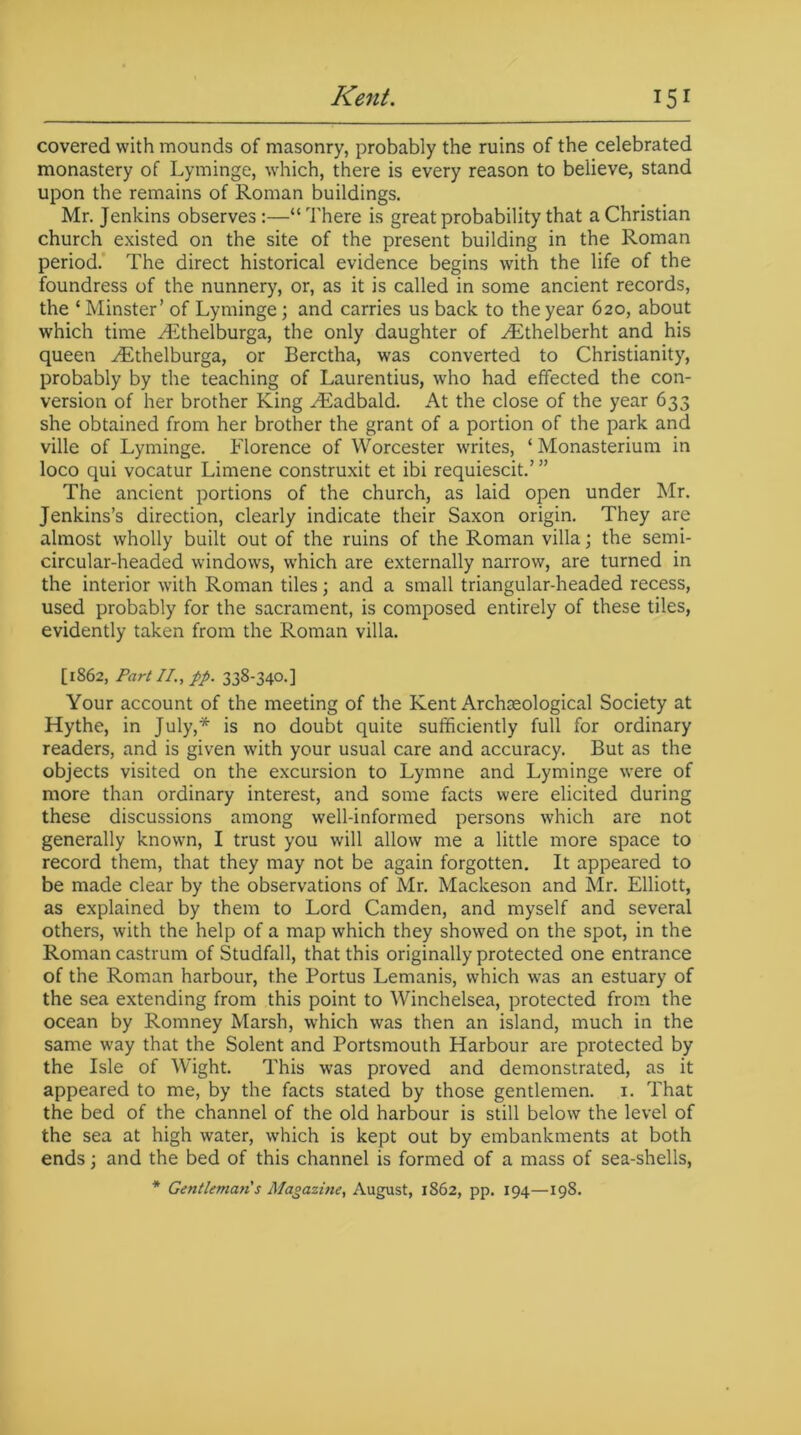 covered with mounds of masonry, probably the ruins of the celebrated monastery of Lyminge, which, there is every reason to believe, stand upon the remains of Roman buildings. Mr. Jenkins observes:—“There is great probability that a Christian church existed on the site of the present building in the Roman period. The direct historical evidence begins with the life of the foundress of the nunnery, or, as it is called in some ancient records, the ‘ Minster’ of Lyminge; and carries us back to the year 620, about which time ^Ethelburga, the only daughter of Hithelberht and his queen ^Ethelburga, or Berctha, was converted to Christianity, probably by the teaching of Laurentius, who had effected the con- version of her brother King HSadbald. At the close of the year 633 she obtained from her brother the grant of a portion of the park and ville of Lyminge. Florence of Worcester writes, ‘ Monasterium in loco qui vocatur Limene construxit et ibi requiescit.’ ” The ancient portions of the church, as laid open under Mr. Jenkins’s direction, clearly indicate their Saxon origin. They are almost wholly built out of the ruins of the Roman villa; the semi- circular-headed windows, which are externally narrow, are turned in the interior with Roman tiles; and a small triangular-headed recess, used probably for the sacrament, is composed entirely of these tiles, evidently taken from the Roman villa. [1862, Part II., pp. 338-340.] Your account of the meeting of the Kent Archaeological Society at Hythe, in July,* is no doubt quite sufficiently full for ordinary readers, and is given with your usual care and accuracy. But as the objects visited on the excursion to Lymne and Lyminge were of more than ordinary interest, and some facts were elicited during these discussions among well-informed persons which are not generally known, I trust you will allow me a little more space to record them, that they may not be again forgotten. It appeared to be made clear by the observations of Mr. Mackeson and Mr. Elliott, as explained by them to Lord Camden, and myself and several others, with the help of a map which they showed on the spot, in the Roman castrum of Studfall, that this originally protected one entrance of the Roman harbour, the Tortus Lemanis, which was an estuary of the sea extending from this point to Winchelsea, protected from the ocean by Romney Marsh, which was then an island, much in the same way that the Solent and Portsmouth Harbour are protected by the Isle of Wight. This was proved and demonstrated, as it appeared to me, by the facts stated by those gentlemen. 1. That the bed of the channel of the old harbour is still below the level of the sea at high water, which is kept out by embankments at both ends; and the bed of this channel is formed of a mass of sea-shells, * Gentleman's Magazine, August, 1862, pp. 194—198.