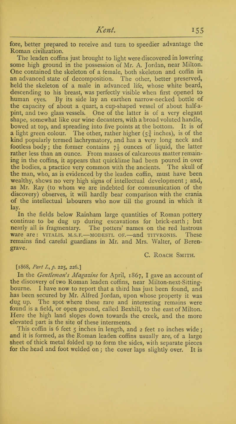 fore, better prepared to receive and turn to speedier advantage the Roman civilization. The leaden coffins just brought to light were discovered in lowering some high ground in the possession of Mr. A. Jordan, near Milton. One contained the skeleton of a female, both skeleton and coffin in an advanced state of decomposition. The other, better preserved, held the skeleton of a male in advanced life, whose white beard, descending to his breast, was perfectly visible when first opened to human eyes. By its side lay an earthen narrow-necked bottle of the capacity of about a quart, a cup-shaped vessel of about half-a- pint, and two glass vessels. One of the latter is of a very elegant shape, somewhat like our wine decanters, with a broad voluted handle, bowed at top, and spreading into five points at the bottom. It is of a light green colour. The other, rather higher (5! inches), is of the kind popularly termed lachrymatory, and has a very long neck and footless body; the former contains 7^- ounces of liquid, the latter rather less than an ounce. From masses of calcareous matter remain- ing in the coffins, it appears that quicklime had been poured in over the bodies, a practice very common with the ancients. The skull of the man, who, as is evidenced by the leaden coffin, must have been wealthy, shews no very high signs of intellectual development; and, as Mr. Ray (to whom we are indebted for communication of the discovery) observes, it will hardly bear comparison with the crania of the intellectual labourers who now till the ground in which it lay. In the fields below Rainham large quantities of Roman pottery continue to be dug up during excavations for brick-earth; but nearly all is fragmentary. The potters’ names on the red lustrous ware are: vitalis. m.s.f.—modesti. of.—and titvronis. These remains find careful guardians in Mr. and Mrs. Walter, of Beren- grave. C. Roach Smith. [1868, Part L, p. 225, 226.] In the Gentleman's Magazine for April, 1867, I gave an account of the discovery of two Roman leaden coffins, near Milton-next-Sitting- bourne. I have now to report that a third has just been found, and has been secured by Mr. Alfred Jordan, upon whose property it was dug up. The spot where these rare and interesting remains were found is a field, or open ground, called Bexhill, to the east of Milton. Here the high land slopes down towards the creek, and the more elevated part is the site of these interments. This coffin is 6 feet 5 inches in length, and 2 feet 10 inches wide; and it is formed, as the Roman leaden coffins usually are, of a large sheet of thick metal folded up to form the sides, with separate pieces for the head and foot welded on; the cover laps slightly over. It is