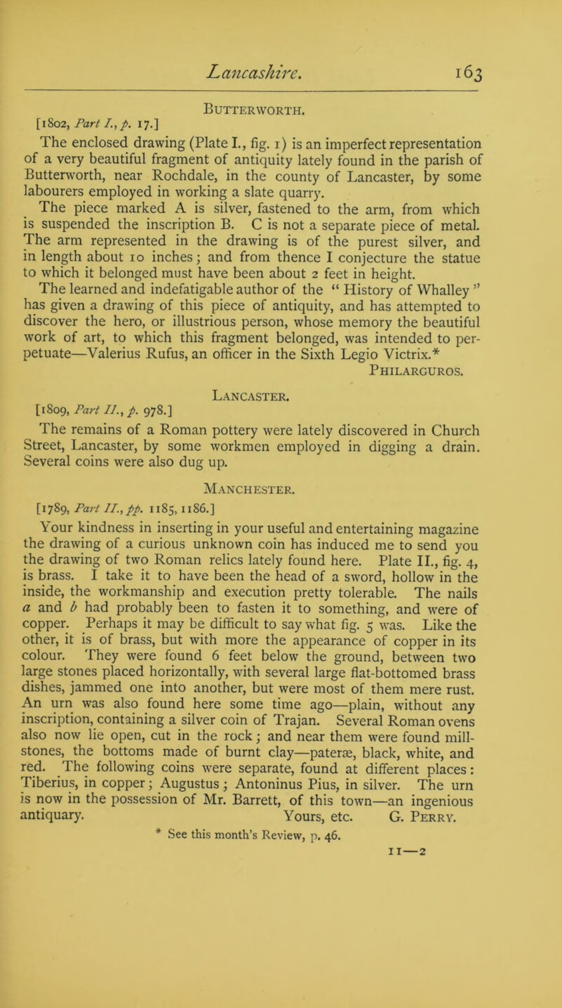 Butter worth. [1802, Part I.,p. 17.] The enclosed drawing (Plate I., fig. 1) is an imperfect representation of a very beautiful fragment of antiquity lately found in the parish of Buttenvorth, near Rochdale, in the county of Lancaster, by some labourers employed in working a slate quarry. The piece marked A is silver, fastened to the arm, from which is suspended the inscription B. C is not a separate piece of metal. The arm represented in the drawing is of the purest silver, and in length about 10 inches; and from thence I conjecture the statue to which it belonged must have been about 2 feet in height. The learned and indefatigable author of the “ History of Whalley ” has given a drawing of this piece of antiquity, and has attempted to discover the hero, or illustrious person, whose memory the beautiful work of art, to which this fragment belonged, was intended to per- petuate—Valerius Rufus, an officer in the Sixth Legio Victrix.* Philarguros. Lancaster. [1809, Part //., p. 978.] The remains of a Roman pottery were lately discovered in Church Street, Lancaster, by some workmen employed in digging a drain. Several coins were also dug up. Manchester. [17Part II., pp. 1185,1186.] Your kindness in inserting in your useful and entertaining magazine the drawing of a curious unknown coin has induced me to send you the drawing of two Roman relics lately found here. Plate II., fig. 4, is brass. I take it to have been the head of a sword, hollow in the inside, the workmanship and execution pretty tolerable. The nails a and b had probably been to fasten it to something, and were of copper. Perhaps it may be difficult to say what fig. 5 was. Like the other, it is of brass, but with more the appearance of copper in its colour. They were found 6 feet below the ground, between two large stones placed horizontally, with several large flat-bottomed brass dishes, jammed one into another, but were most of them mere rust. An urn was also found here some time ago—plain, without any inscription, containing a silver coin of Trajan. Several Roman ovens also now lie open, cut in the rock; and near them were found mill- stones, the bottoms made of burnt clay—paterae, black, white, and red. The following coins were separate, found at different places: Tiberius, in copper; Augustus ; Antoninus Pius, in silver. The urn is now in the possession of Mr. Barrett, of this town—an ingenious antiquary. Yours, etc. G. Perry. * See this month’s Review, p. 46. 11—2