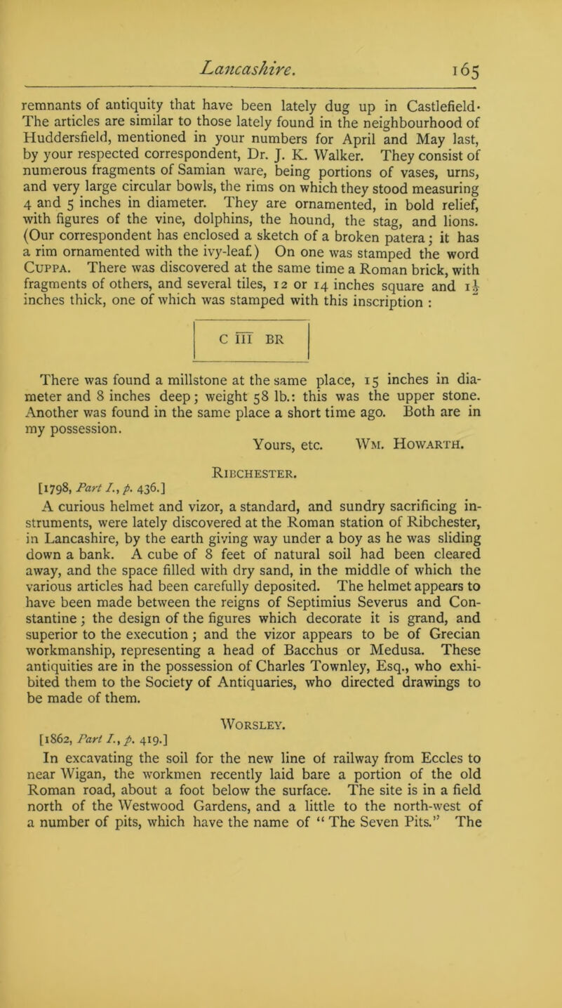 remnants of antiquity that have been lately dug up in Castlefield- The articles are similar to those lately found in the neighbourhood of Huddersfield, mentioned in your numbers for April and May last, by your respected correspondent, Dr. J. K. Walker. They consist of numerous fragments of Samian ware, being portions of vases, urns, and very large circular bowls, the rims on which they stood measuring 4 and 5 inches in diameter. They are ornamented, in bold relief, with figures of the vine, dolphins, the hound, the stag, and lions. (Our correspondent has enclosed a sketch of a broken patera; it has a rim ornamented with the ivy-leaf.) On one was stamped the word Cuppa. There was discovered at the same time a Roman brick, with fragments of others, and several tiles, 12 or 14 inches square and i.V inches thick, one of which was stamped with this inscription : C III BR There was found a millstone at the same place, 15 inches in dia- meter and 8 inches deep; weight 58 lb.: this was the upper stone. Another was found in the same place a short time ago. Both are in my possession. Yours, etc. Wm. Howarth. Ribchester. [1798, Part /., p. 436.] A curious helmet and vizor, a standard, and sundry sacrificing in- struments, were lately discovered at the Roman station of Ribchester, in Lancashire, by the earth giving way under a boy as he was sliding down a bank. A cube of 8 feet of natural soil had been cleared away, and the space filled with dry sand, in the middle of which the various articles had been carefully deposited. The helmet appears to have been made between the reigns of Septimius Severus and Con- stantine ; the design of the figures which decorate it is grand, and superior to the execution; and the vizor appears to be of Grecian workmanship, representing a head of Bacchus or Medusa. These antiquities are in the possession of Charles Townley, Esq., who exhi- bited them to the Society of Antiquaries, who directed drawings to be made of them. WORSLEY. [1862, Pari /., p. 4x9.] In excavating the soil for the new line of railway from Eccles to near Wigan, the workmen recently laid bare a portion of the old Roman road, about a foot below the surface. The site is in a field north of the Westwood Gardens, and a little to the north-west of a number of pits, which have the name of “ The Seven Pits.” The