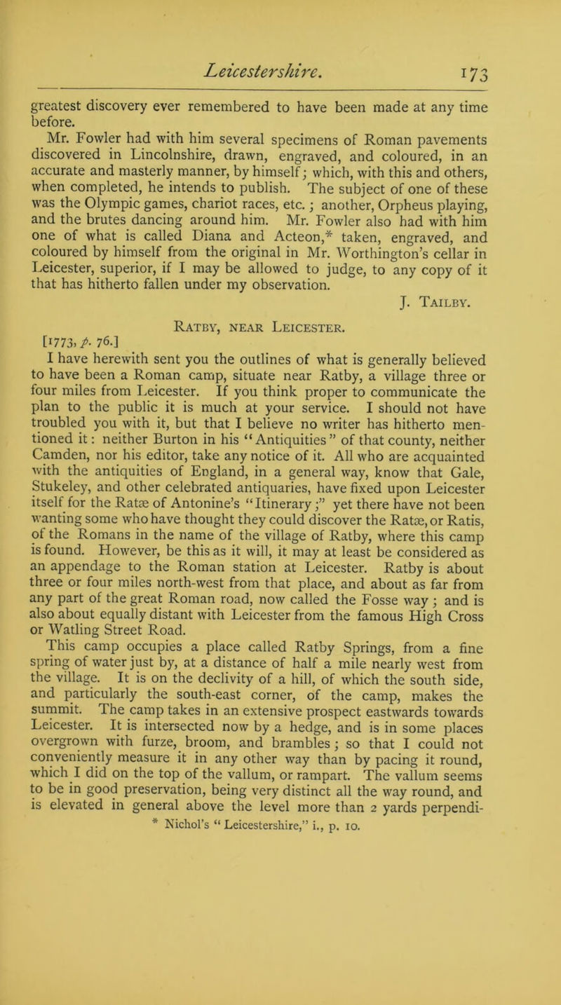 greatest discovery ever remembered to have been made at any time before. Mr. Fowler had with him several specimens of Roman pavements discovered in Lincolnshire, drawn, engraved, and coloured, in an accurate and masterly manner, by himself; which, with this and others, when completed, he intends to publish. The subject of one of these was the Olympic games, chariot races, etc.; another, Orpheus playing, and the brutes dancing around him. Mr. Fowler also had with him one of what is called Diana and Acteon,* taken, engraved, and coloured by himself from the original in Mr. Worthington’s cellar in Leicester, superior, if I may be allowed to judge, to any copy of it that has hitherto fallen under my observation. J. Tailby. Ratby, near Leicester. [1773, p- 76.] I have herewith sent you the outlines of what is generally believed to have been a Roman camp, situate near Ratby, a village three or four miles from Leicester. If you think proper to communicate the plan to the public it is much at your service. I should not have troubled you with it, but that I believe no writer has hitherto men- tioned it: neither Burton in his “Antiquities” of that county, neither Camden, nor his editor, take any notice of it. All who are acquainted with the antiquities of England, in a general way, know that Gale, Stukeley, and other celebrated antiquaries, have fixed upon Leicester itself for the Ratoe of Antonine’s “Itineraryyet there have not been wanting some who have thought they could discover the Ratse.or Ratis, of the Romans in the name of the village of Ratby, where this camp is found. However, be this as it will, it may at least be considered as an appendage to the Roman station at Leicester. Ratby is about three or four miles north-west from that place, and about as far from any part of the great Roman road, now called the Fosse way ; and is also about equally distant with Leicester from the famous High Cross or Watling Street Road. This camp occupies a place called Ratby Springs, from a fine spring of water just by, at a distance of half a mile nearly west from the village. It is on the declivity of a hill, of which the south side, and particularly the south-east corner, of the camp, makes the summit. The camp takes in an extensive prospect eastwards towards Leicester. It is intersected now by a hedge, and is in some places overgrown with furze, broom, and brambles; so that I could not conveniently measure it in any other way than by pacing it round, which I did on the top of the vallum, or rampart. The vallum seems to be in good preservation, being very distinct all the way round, and is elevated in general above the level more than 2 yards perpendi- * Nichol’s “ Leicestershire,’’ i., p. 10.