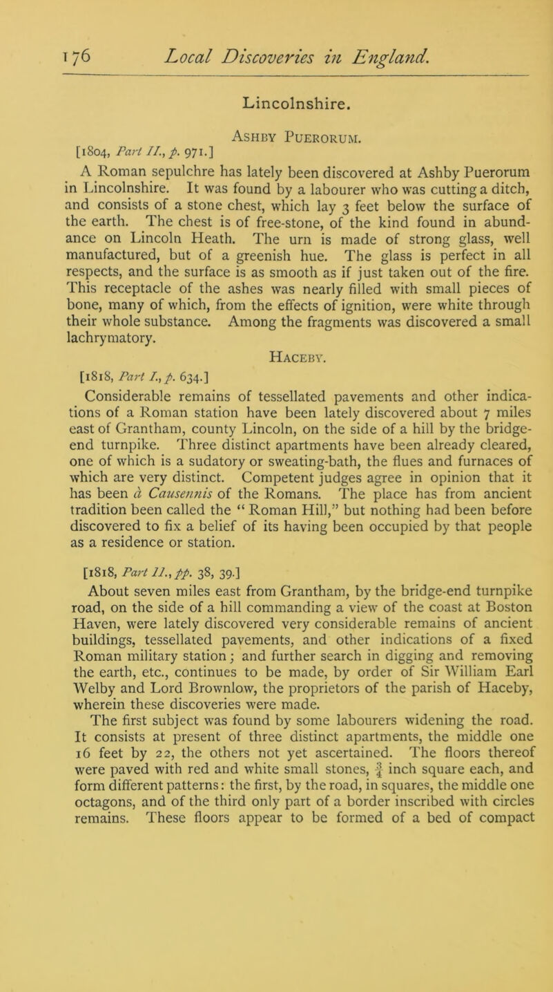 Lincolnshire. Ashby Puerorum. [1804, Part II., p. 971.] A Roman sepulchre has lately been discovered at Ashby Puerorum in Lincolnshire. It was found by a labourer who was cutting a ditch, and consists of a stone chest, which lay 3 feet below the surface of the earth. The chest is of free-stone, of the kind found in abund- ance on Lincoln Heath. The urn is made of strong glass, well manufactured, but of a greenish hue. The glass is perfect in all respects, and the surface is as smooth as if just taken out of the fire. This receptacle of the ashes was nearly filled with small pieces of bone, many of which, from the effects of ignition, were white through their whole substance. Among the fragments was discovered a small lachrymatory. Hacebv. [1818, Part /.,p. 634.] Considerable remains of tessellated pavements and other indica- tions of a Roman station have been lately discovered about 7 miles east of Grantham, county Lincoln, on the side of a hill by the bridge- end turnpike. Three distinct apartments have been already cleared, one of which is a sudatory or sweating-bath, the flues and furnaces of which are very distinct. Competent judges agree in opinion that it has been a Causemiis of the Romans. The place has from ancient tradition been called the “ Roman Hill,” but nothing had been before discovered to fix a belief of its having been occupied by that people as a residence or station. [1818, Part 11., pp. 38, 39.] About seven miles east from Grantham, by the bridge-end turnpike road, on the side of a hill commanding a view of the coast at Boston Haven, were lately discovered very considerable remains of ancient buildings, tessellated pavements, and other indications of a fixed Roman military station; and further search in digging and removing the earth, etc., continues to be made, by order of Sir William Earl Welby and Lord Brownlow, the proprietors of the parish of Haceby, wherein these discoveries were made. The first subject was found by some labourers widening the road. It consists at present of three distinct apartments, the middle one 16 feet by 22, the others not yet ascertained. The floors thereof were paved with red and white small stones, -4 inch square each, and form different patterns: the first, by the road, in squares, the middle one octagons, and of the third only part of a border inscribed with circles remains. These floors appear to be formed of a bed of compact