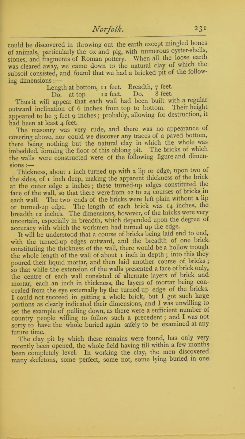 could be discovered in throwing out the earth except mingled bones of animals, particularly the ox and pig, with numerous oyster-shells, stones, and fragments of Roman pottery. When all the loose earth was cleared away, we came down to the natural clay of which the subsoil consisted, and found that we had a bricked pit of the follow- ing dimensions:— Length at bottom, 11 feet. Breadth, 7 feet. Do. at top 12 feet. Do. 8 feet. Thus it will appear that each wall had been built with a regular outward inclination of 6 inches from top to bottom, iheir height appeared to be 3 feet 9 inches j probably, allowing for destruction, it had been at least 4 feet. The masonry was very rude, and there was no appearance of covering above, nor could we discover any traces of a paved bottom, there being nothing but the natural clay in which the whole was imbedded, forming the floor of this oblong pit. The bricks of which the walls were constructed were of the following figure and dimen- sions :— Thickness, about 1 inch turned up with a lip or edge, upon two of the sides, of 1 inch deep, making the apparent thickness of the brick at the outer edge 2 inches; these turned-up edges constituted the face of the wall, so that there were from 22 to 24 courses ot bricks in each wall. The two ends of the bricks were left plain without a lip or turned-up edge. The length of each brick was 14 inches, the breadth 12 inches. The dimensions, however, of the bricks were very uncertain, especially in breadth, which depended upon the degree of accuracy v/ith which the workmen had turned up the edge. It will be understood that a course of bricks being laid end to end, with the turned-up edges outward, and the breadth of one brick constituting the thickness of the wall, there would be a hollow trough the whole length of the wall of about 1 inch in depth ; into this, they poured their liquid mortar, and then laid another course of bricks ; so that while the extension of the walls presented a face of brick only, the centre of each wall consisted of alternate layers of brick and mortar, each an inch in thickness, the layers of mortar being con- cealed from the eye externally by the turned-up edge of the bricks. I could not succeed in getting a whole brick, but I got such large portions as clearly indicated their dimensions, and I was unwilling to set the example of pulling down, as there were a sufficient number of country people willing to follow such a precedent; and I was not sorry to have the wffiole buried again safely to be examined at any future time. The clay pit by which these remains were found, has only very recently been opened, the whole field having till within a few months been completely level. In working the clay, the men discovered many skeletons, some perfect, some not, some lying buried in one