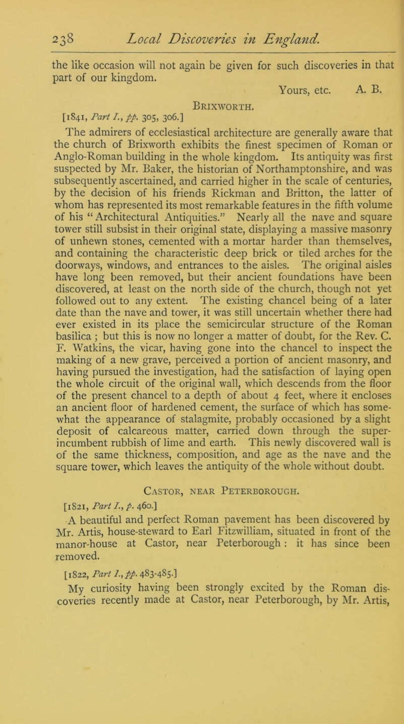 the like occasion will not again be given for such discoveries in that part of our kingdom. Yours, etc. A. B. Brixworth. [1841, Part I., pp. 305, 306.] The admirers of ecclesiastical architecture are generally aware that the church of Brixworth exhibits the finest specimen of Roman or Anglo-Roman building in the w'hole kingdom. Its antiquity was first suspected by Mr. Baker, the historian of Northamptonshire, and was subsequently ascertained, and carried higher in the scale of centuries, by the decision of his friends Rickman and Britton, the latter of whom has represented its most remarkable features in the fifth volume of his “ Architectural Antiquities.” Nearly all the nave and square tower still subsist in their original state, displaying a massive masonry of unhewn stones, cemented with a mortar harder than themselves, and containing the characteristic deep brick or tiled arches for the doorways, windows, and entrances to the aisles. The original aisles have long been removed, but their ancient foundations have been discovered, at least on the north side of the church, though not yet followed out to any extent. The existing chancel being of a later date than the nave and tower, it was still uncertain whether there had ever existed in its place the semicircular structure of the Roman basilica ; but this is now no longer a matter of doubt, for the Rev. C. F. Watkins, the vicar, having gone into the chancel to inspect the making of a new grave, perceived a portion of ancient masonry, and having pursued the investigation, had the satisfaction of laying open the whole circuit of the original wall, which descends from the floor of the present chancel to a depth of about 4 feet, where it encloses an ancient floor of hardened cement, the surface of which has some- what the appearance of stalagmite, probably occasioned by a slight deposit of calcareous matter, carried down through the super- incumbent rubbish of lime and earth. This newly discovered wall is of the same thickness, composition, and age as the nave and the square tower, which leaves the antiquity of the whole without doubt. Castor, near Peterborough. [1821, Part /., p. 460.] A beautiful and perfect Roman pavement has been discovered by Mr. Artis, house-steward to Earl Fitzwilliam, situated in front of the manor-house at Castor, near Peterborough: it has since been removed. [1822, Part l.,pp. 483-485-] My curiosity having been strongly excited by the Roman dis- coveries recently made at Castor, near Peterborough, by Mr. Artis,