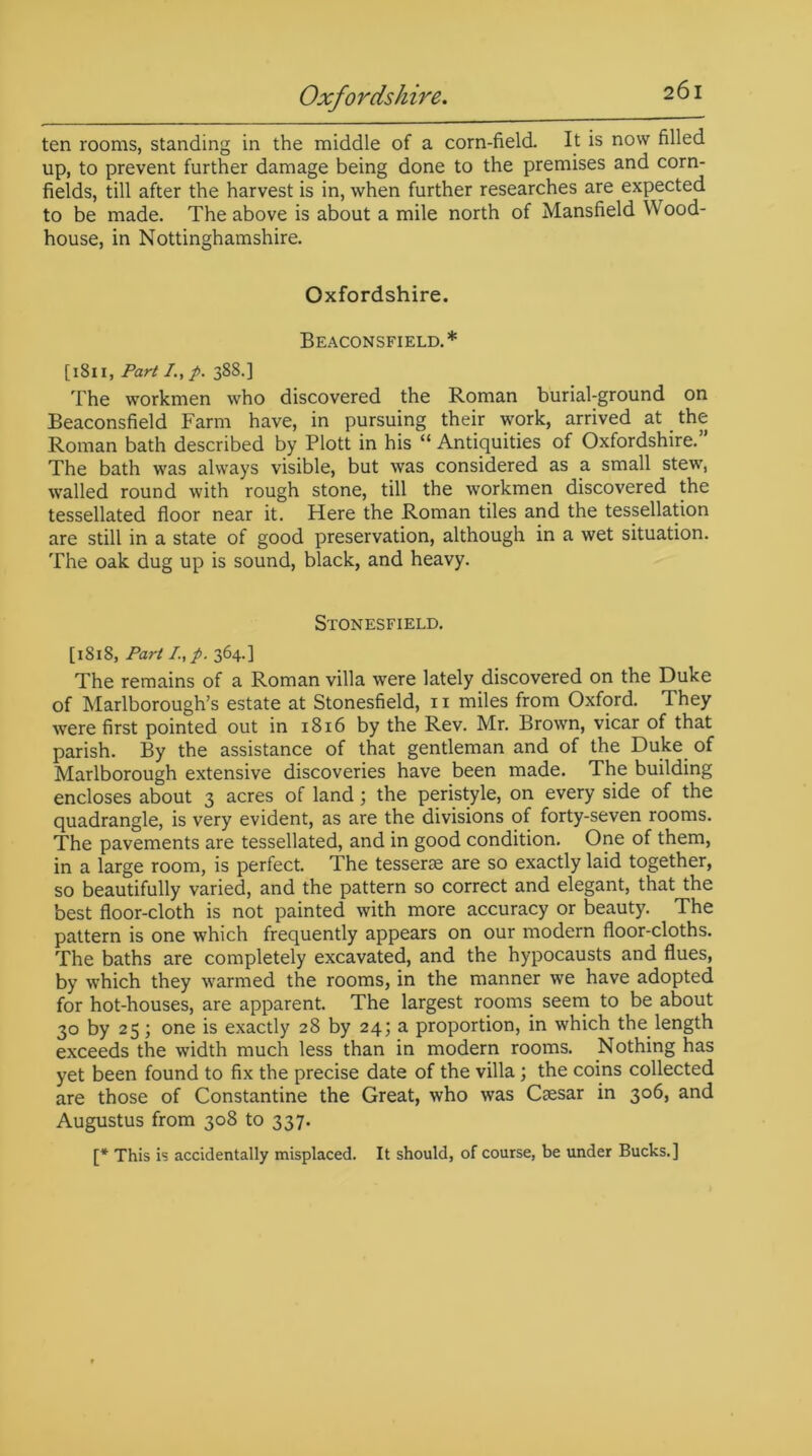 Oxfordshire. ten rooms, standing in the middle of a corn-field. It is now filled up, to prevent further damage being done to the premises and corn- fields, till after the harvest is in, when further researches are expected to be made. The above is about a mile north of Mansfield Wood- house, in Nottinghamshire. Oxfordshire. Beaconsfield.* [1811, Part I., p. 388.] The workmen who discovered the Roman burial-ground on Beaconsfield Farm have, in pursuing their work, arrived at the Roman bath described by Plott in his “ Antiquities of Oxfordshire. The bath was always visible, but was considered as a small stew, walled round with rough stone, till the workmen discovered the tessellated floor near it. Here the Roman tiles and the tessellation are still in a state of good preservation, although in a wet situation. The oak dug up is sound, black, and heavy. Stonesfield. [1818, Part I.,p. 364.] The remains of a Roman villa were lately discovered on the Duke of Marlborough’s estate at Stonesfield, 11 miles from Oxford. They were first pointed out in 18x6 by the Rev. Mr. Brown, vicar of that parish. By the assistance of that gentleman and of the Duke of Marlborough extensive discoveries have been made. The building encloses about 3 acres of land; the peristyle, on every side of the quadrangle, is very evident, as are the divisions of forty-seven rooms. The pavements are tessellated, and in good condition. One of them, in a large room, is perfect. The tesserae are so exactly laid together, so beautifully varied, and the pattern so correct and elegant, that the best floor-cloth is not painted with more accuracy or beauty. The pattern is one which frequently appears on our modern floor-cloths. The baths are completely excavated, and the hypocausts and flues, by which they warmed the rooms, in the manner we have adopted for hot-houses, are apparent. The largest rooms seem to be about 30 by 25; one is exactly 28 by 24; a proportion, in which the length exceeds the width much less than in modern rooms. Nothing has yet been found to fix the precise date of the villa; the coins collected are those of Constantine the Great, who was Csesar in 306, and Augustus from 308 to 337. [* This is accidentally misplaced. It should, of course, be under Bucks.]