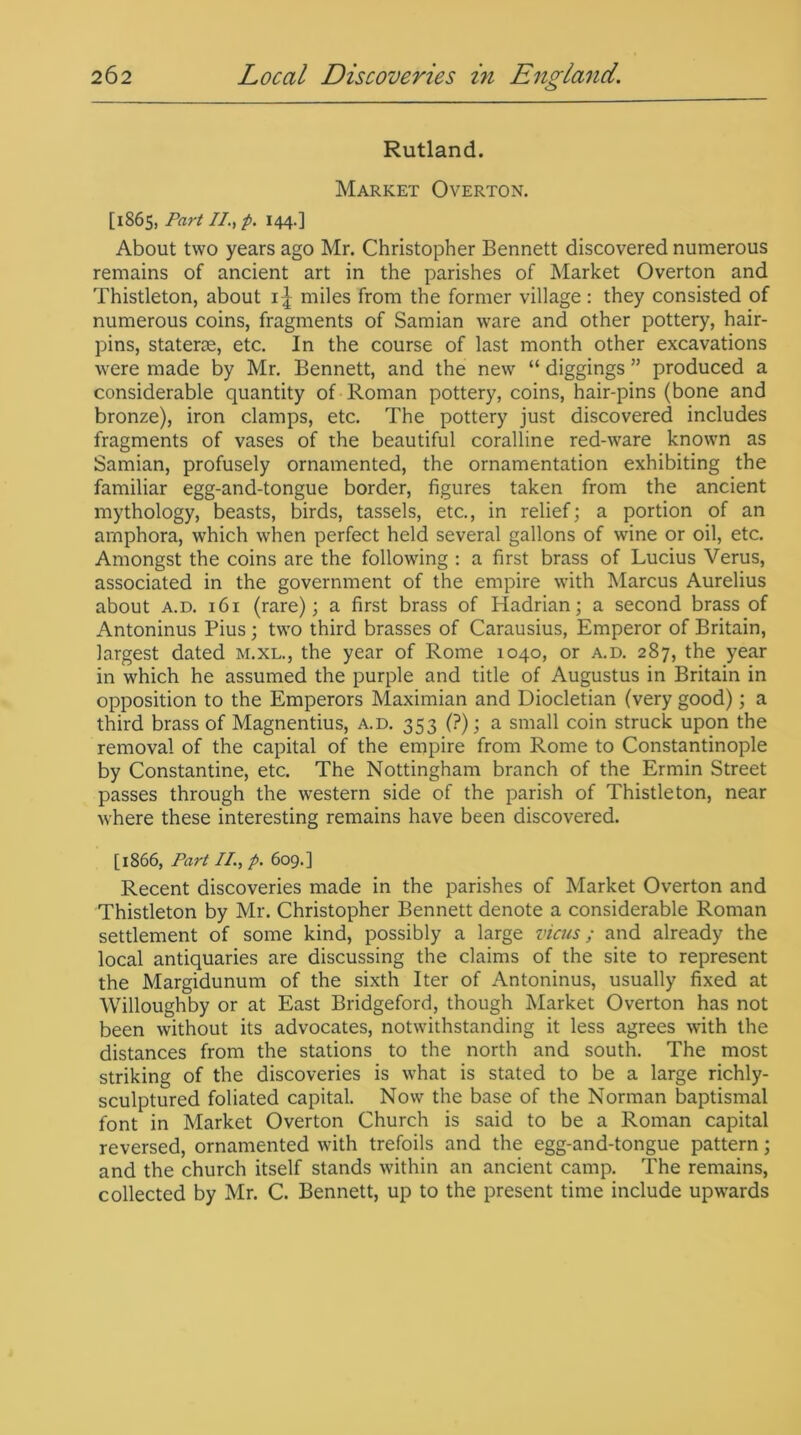 Rutland. Market Overton. [1865, Part II., p. 144.] About two years ago Mr. Christopher Bennett discovered numerous remains of ancient art in the parishes of Market Overton and Thistleton, about 1^ miles from the former village : they consisted of numerous coins, fragments of Samian ware and other pottery, hair- pins, staterse, etc. In the course of last month other excavations were made by Mr. Bennett, and the new “ diggings ” produced a considerable quantity of Roman pottery, coins, hair-pins (bone and bronze), iron clamps, etc. The pottery just discovered includes fragments of vases of the beautiful coralline red-ware known as Samian, profusely ornamented, the ornamentation exhibiting the familiar egg-and-tongue border, figures taken from the ancient mythology, beasts, birds, tassels, etc., in relief; a portion of an amphora, which when perfect held several gallons of wine or oil, etc. Amongst the coins are the following : a first brass of Lucius Verus, associated in the government of the empire with Marcus Aurelius about a.d. 161 (rare); a first brass of Hadrian; a second brass of Antoninus Pius; two third brasses of Carausius, Emperor of Britain, largest dated m.xl., the year of Rome 1040, or a.d. 287, the year in which he assumed the purple and title of Augustus in Britain in opposition to the Emperors Maximian and Diocletian (very good); a third brass of Magnentius, a.d. 353 (?); a small coin struck upon the removal of the capital of the empire from Rome to Constantinople by Constantine, etc. The Nottingham branch of the Ermin Street passes through the western side of the parish of Thistleton, near where these interesting remains have been discovered. [1866, Part II., p. 609.] Recent discoveries made in the parishes of Market Overton and Thistleton by Mr. Christopher Bennett denote a considerable Roman settlement of some kind, possibly a large vicus; and already the local antiquaries are discussing the claims of the site to represent the Margidunum of the sixth Iter of Antoninus, usually fixed at Willoughby or at East Bridgeford, though Market Overton has not been without its advocates, notwithstanding it less agrees with the distances from the stations to the north and south. The most striking of the discoveries is what is stated to be a large richly- sculptured foliated capital. Now the base of the Norman baptismal font in Market Overton Church is said to be a Roman capital reversed, ornamented with trefoils and the egg-and-tongue pattern; and the church itself stands within an ancient camp. The remains, collected by Mr. C. Bennett, up to the present time include upwards