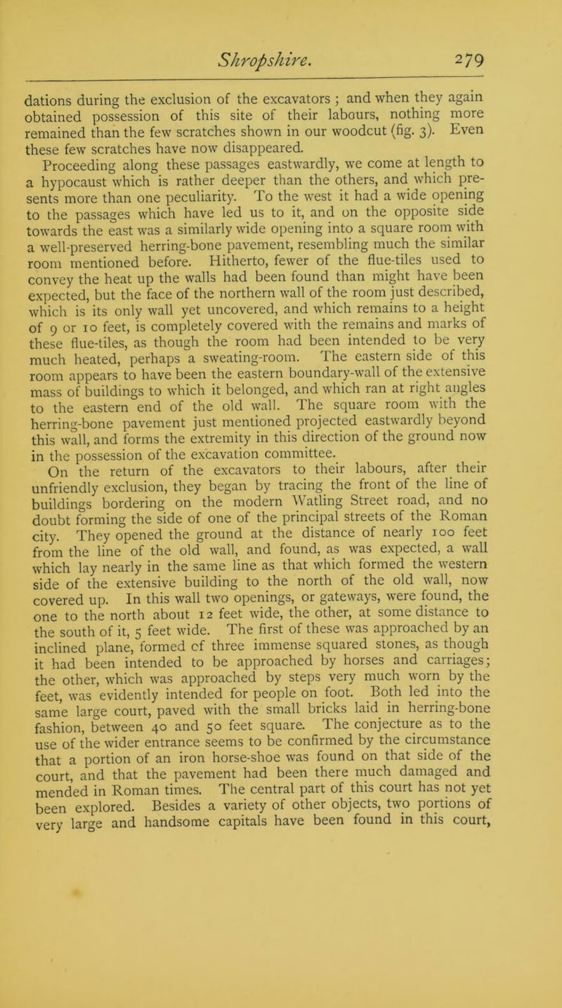 dations during the exclusion of the excavators ; and when they again obtained possession of this site of their labours, nothing more remained than the few scratches shown in our woodcut (fig. 3). Even these few scratches have now disappeared. Proceeding along these passages eastwardly, we come at length to a hypocaust which is rather deeper than the others, and which pre- sents more than one peculiarity. To the west it had a wide opening to the passages which have led us to it, and on the opposite side towards the east was a similarly wide opening into a square room with a well-preserved herring-bone pavement, resembling much the similar room mentioned before. Hitherto, fewer of the flue-tiles used to convey the heat up the walls had been found than might have been expected, but the face of the northern wall of the room just described, which is its only wall yet uncovered, and which remains to a height of 9 or 10 feet, is completely covered with the remains and marks of these flue-tiles, as though the room had been intended to be very much heated, perhaps a sweating-room. The eastern side of this room appears to have been the eastern boundary-wall of the extensive mass of buildings to which it belonged, and which ran at right angles to the eastern end of the old wall. The square room with the herring-bone pavement just mentioned projected eastwardly beyond this wall, and forms the extremity in this direction of the ground now in the possession of the excavation committee. On the return of the excavators to their labours, after their unfriendly exclusion, they began by tracing the front of the line of buildings bordering on the modern Watling Street road, and no doubt forming the side of one of the principal streets of the Roman city. They opened the ground at the distance of nearly 100 feet from the line of the old wall, and found, as was expected, a wall which lay nearly in the same line as that which formed the western side of the extensive building to the north of the old wall, now covered up. In this wall two openings, or gateways, were found, the one to the north about 12 feet wide, the other, at some distance to the south of it, 5 feet wide. The first of these was approached by an inclined plane, formed cf three immense squared stones, as though it had been intended to be approached by horses and carriages; the other, which was approached by steps very much worn by the feet, was evidently intended for people on foot. Both led into the same large court, paved with the small bricks laid in herring-bone fashion, between 40 and 50 feet square. The conjecture as to the use of the wider entrance seems to be confirmed by the circumstance that a portion of an iron horse-shoe was found on that side of the court, and that the pavement had been there much damaged and mended in Roman times. The central part of this court has not yet been explored. Besides a variety of other objects, two portions of very large and handsome capitals have been found in this court,