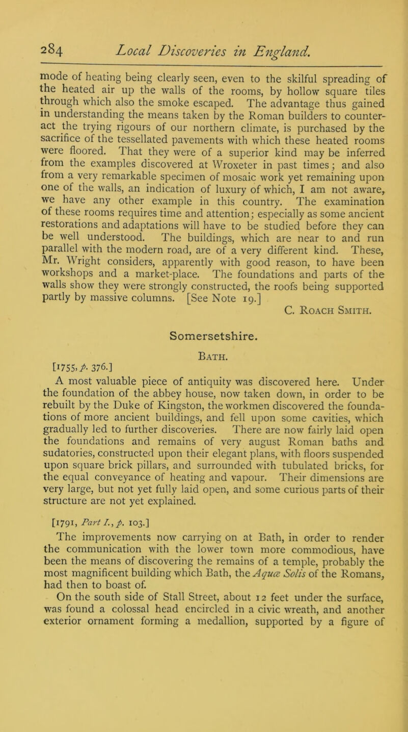 mode of heating being clearly seen, even to the skilful spreading of the heated air up the walls of the rooms, by hollow square tiles through which also the smoke escaped. The advantage thus gained in understanding the means taken by the Roman builders to counter- act the trying rigours of our northern climate, is purchased by the sacrifice of the tessellated pavements with which these heated rooms were floored. That they were of a superior kind may be inferred from the examples discovered at Wroxeter in past times ; and also from a very remarkable specimen of mosaic work yet remaining upon one of the walls, an indication of luxury of which, I am not aware, we have any other example in this country. The examination of these rooms requires time and attention; especially as some ancient restorations and adaptations will have to be studied before they can be well understood. The buildings, which are near to and run parallel with the modern road, are of a very different kind. These, Mr. Wright considers, apparently with good reason, to have been workshops and a market-place. The foundations and parts of the walls show they were strongly constructed, the roofs being supported partly by massive columns. [See Note 19.] C. Roach Smith. Somersetshire. Bath. [1755.^ 376.] A most valuable piece of antiquity was discovered here. Under the foundation of the abbey house, now taken down, in order to be rebuilt by the Duke of Kingston, the workmen discovered the founda- tions of more ancient buildings, and fell upon some cavities, which gradually led to further discoveries. There are now fairly laid open the foundations and remains of very august Roman baths and sudatories, constructed upon their elegant plans, with floors suspended upon square brick pillars, and surrounded with tubulated bricks, for the equal conveyance of heating and vapour. Their dimensions are very large, but not yet fully laid open, and some curious parts of their structure are not yet explained. [i79i» Part /., p. 103.] The improvements now carrying on at Bath, in order to render the communication with the lower town more commodious, have been the means of discovering the remains of a temple, probably the most magnificent building which Bath, the Agues Solis of the Romans, had then to boast of. On the south side of Stall Street, about 12 feet under the surface, was found a colossal head encircled in a civic wreath, and another exterior ornament forming a medallion, supported by a figure of