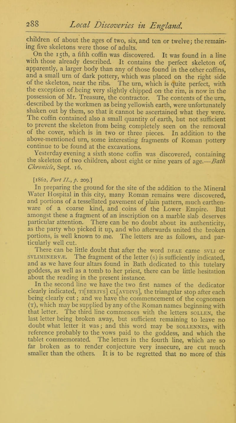 o children of about the ages of two, six, and ten or twelve; the remain- ing five skeletons were those of adults. On the 15th, a fifth coffin was discovered. It was found in a line with those already described. It contains the perfect skeleton of, apparently, a larger body than any of those found in the other coffins, and a small urn of dark pottery, which was placed on the right side of the skeleton, near the ribs. The urn, which is quite perfect, with the exception of .being very slightly chipped on the rim, is now in the possession of Mr. Treasure, the contractor. The contents of the urn, described by the workmen as being yellowish earth, were unfortunately shaken out by them, so that it cannot be ascertained what they were. I he coffin contained also a small quantity of earth, but not sufficient to prevent the skeleton from being completely seen on the removal of the cover, which is in two or three pieces. In addition to the above-mentioned urn, some interesting fragments of Roman pottery continue to be found at the excavations. Yesterday evening a sixth stone coffin was discovered, containing the skeleton of two children, about eight or nine years of age.—Bath Chronicle, Sept. 16. [1S62, Part II., p. 209.] In preparing the ground for the site of the addition to the Mineral Water Hospital in this city, many Roman remains were discovered, and portions of a tessellated pavement of plain pattern, much earthen- ware of a coarse kind, and coins of the Lower Empire. But amongst these a fragment of an inscription on a marble slab deserves particular attention. There can be no doubt about its authenticity, as the party who picked it up, and who afterwards united the broken portions, is well known to me. The letters are as follows, and par- ticularly well cut. There can be little doubt that after the word df.ae came svli or svliminerwe. The fragment of the letter (s) is sufficiently indicated, and as we have four altars found in Bath dedicated to this tutelary goddess, as well as a tomb to her priest, there can be little hesitation about the reading in the present instance. In the second line we have the two first names of the dedicator clearly indicated, ti[berivs] cl[avdivs], the triangular stop after each being clearly cut; and we have the commencement of the cognomen (t), which may be supplied by any of the Roman names beginning with that letter. The third line commences with the letters sollen, the last letter being broken away, but sufficient remaining to leave no doubt what letter it was ; and this word may be sollennes, with reference probably to the vows paid to the goddess, and which the tablet commemorated. The letters in the fourth line, which are so far broken as to render conjecture very insecure, are cut much smaller than the others. It is to be regretted that no more of this