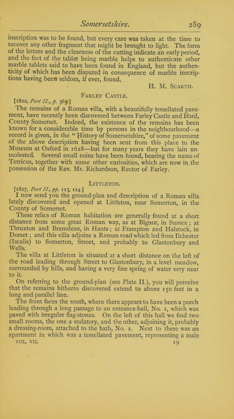 inscription was to be found, but every care was taken at the time to recover any other fragment that might be brought to light. The form of the letters and the clearness of the cutting indicate an early period, and the fact of the tablet being marble helps to authenticate other marble tablets said to have been found in England, but the authen- ticity of which has been disputed in consequence of marble inscrip- tions having been seldom, if ever, found. H. M. Scarth. Farley Castle. [1822, Part II., p. 365.] The remains of a Roman villa, with a beautifully tessellated pave- ment, have recently been discovered between Farley Castle and Iford, County Somerset. Indeed, the existence of the remains has been known for a considerable time by persons in the neighbourhood—a record is given, in the “ History of Somersetshire,” of some pavement of the above description having been sent from this place to the Museum at Oxford in 1628—but for many years they have lain un- molested. Several small coins have been found, bearing the name of Tetricus, together with some other curiosities, which are now in the possession of the Rev. Mr. Richardson, Rector of Farley. Littleton. [1827, Part II., pp. 113, 114.] I now send you the ground-plan and description of a Roman villa lately discovered and opened at Littleton, near Somerton, in the County of Somerset. These relics of Roman habitation are generally found at a short distance from some great Roman way, as at Bignor, in Sussex; at Thruxton and Bramdean, in Hants; at Frampton and Halstock, in Dorset; and this villa adjoins a Roman road which led from Ilchester (Iscalis) to Somerton, Street, and probably to Glastonbury and Wells. The villa at Littleton is situated at a short distance on the left of the road leading through Street to Glastonbury, in a level meadow, surrounded by hills, and having a very fine spring of water very near to it. On referring to the ground-plan (see Plate II.), you will perceive that the remains hitherto discovered extend to above 150 feet in a long and parallel line. The front faces the south, where there appears to have been a porch leading through a long passage to an entrance-hall, No. 1, which was paved with irregular flag-stones. On the left of this hall we find two small rooms, the one a sudatory, and the other, adjoining it, probably a dressing-room, attached to the bath, No. 2. Next to these was an apartment in which was a tessellated pavement, representing a male VOL. vii. 19