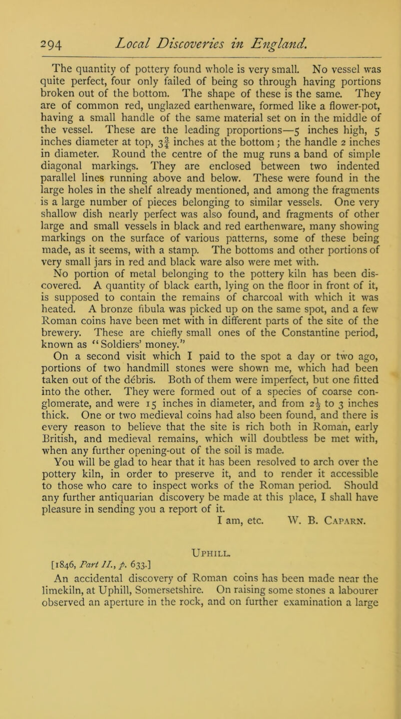 The quantity of pottery found whole is very small. No vessel was quite perfect, four only failed of being so through having portions broken out of the bottom. The shape of these is the same. They are of common red, unglazed earthenware, formed like a flower-pot, having a small handle of the same material set on in the middle of the vessel. These are the leading proportions—5 inches high, 5 inches diameter at top, 3f inches at the bottom; the handle 2 inches in diameter. Round the centre of the mug runs a band of simple diagonal markings. They are enclosed between two indented parallel lines running above and below. These were found in the large holes in the shelf already mentioned, and among the fragments is a large number of pieces belonging to similar vessels. One very shallow dish nearly perfect was also found, and fragments of other large and small vessels in black and red earthenware, many showing markings on the surface of various patterns, some of these being made, as it seems, with a stamp. The bottoms and other portions of very small jars in red and black ware also were met with. No portion of metal belonging to the pottery kiln has been dis- covered. A quantity of black earth, lying on the floor in front of it, is supposed to contain the remains of charcoal with which it was heated. A bronze fibula was picked up on the same spot, and a few Roman coins have been met with in different parts of the site of the brewery. These are chiefly small ones of the Constantine period, known as “Soldiers’ money.” On a second visit which I paid to the spot a day or two ago, portions of two handmill stones were shown me, which had been taken out of the debris. Both of them were imperfect, but one fitted into the other. They were formed out of a species of coarse con- glomerate, and were 15 inches in diameter, and from 2\ to 3 inches thick. One or two medieval coins had also been found, and there is every reason to believe that the site is rich both in Roman, early British, and medieval remains, which will doubtless be met with, when any further opening-out of the soil is made. You will be glad to hear that it has been resolved to arch over the pottery kiln, in order to preserve it, and to render it accessible to those who care to inspect works of the Roman period. Should any further antiquarian discovery be made at this place, I shall have pleasure in sending you a report of it. I am, etc. W. B. Caparn. Uphill. [1846, Fart //., p. 633.] An accidental discovery of Roman coins has been made near the limekiln, at Uphill, Somersetshire. On raising some stones a labourer observed an aperture in the rock, and on further examination a large