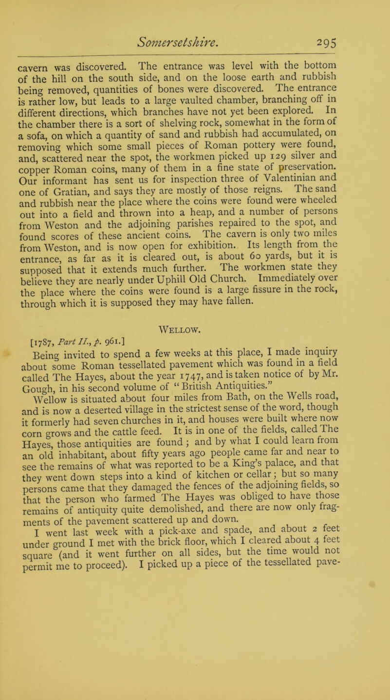 cavern was discovered. The entrance was level with the bottom of the hill on the south side, and on the loose earth and rubbish being removed, quantities of bones were discovered. The entrance is rather low, but leads to a large vaulted chamber, branching off in different directions, which branches have not yet been explored. In the chamber there is a sort of shelving rock, somewhat in the form of a sofa, on which a quantity of sand and rubbish had accumulated, on removing which some small pieces of Roman pottery were found, and, scattered near the spot, the workmen picked up 129 silver and copper Roman coins, many of them in a fine state of preservation. Our informant has sent us for inspection three of Valentinian and one of Gratian, and says they are mostly of those reigns. The sand and rubbish near the place where the coins were found were wheeled out into a field and thrown into a heap, and a number of persons from Weston and the adjoining parishes repaired to the spot, and found scores of these ancient coins. The cavern is only two miles from Weston, and is now open for exhibition. Its length from, the entrance, as far as it is cleared out, is about 60 yards, but it is supposed that it extends much further. The workmen state they believe they are nearly under Uphill Old Church. Immediately over the place where the coins were found is a large fissure in the rock, through which it is supposed they may have fallen. Wellow. [1787, Part II., p. 961.] Being invited to spend a few weeks at this place, I made inquiry about some Roman tessellated pavement which was found in a field called The Hayes, about the year 1747, and is taken notice of by Mr. Gough, in his second volume of “ British Antiquities.” Wellow is situated about four miles from Bath, on the Wells road, and is now a deserted village in the strictest sense of the word, though it formerly had seven churches in it, and houses were built where now corn crows and the cattle feed. It is in one of the fields, called The Hayes, those antiquities are found ; and by what I could learn from an old inhabitant, about fifty years ago people.came far and near t0 see the remains of what was reported to be a King s palace, and that they went down steps into a kind of kitchen or cellar 5. but so many persons came that they damaged the fences of the adjoining fields, so that the person who farmed The Hayes was obliged to have those remains of antiquity quite demolished, and there are now only frag- ments of the pavement scattered up and down. I went last week with a pick-axe and spade, and about 2 feet under ground I met with the brick floor, which I cleared about 4 feet square (and it went further on all sides, but the time would not permit me to proceed). I picked up a piece of the tessellated pave-