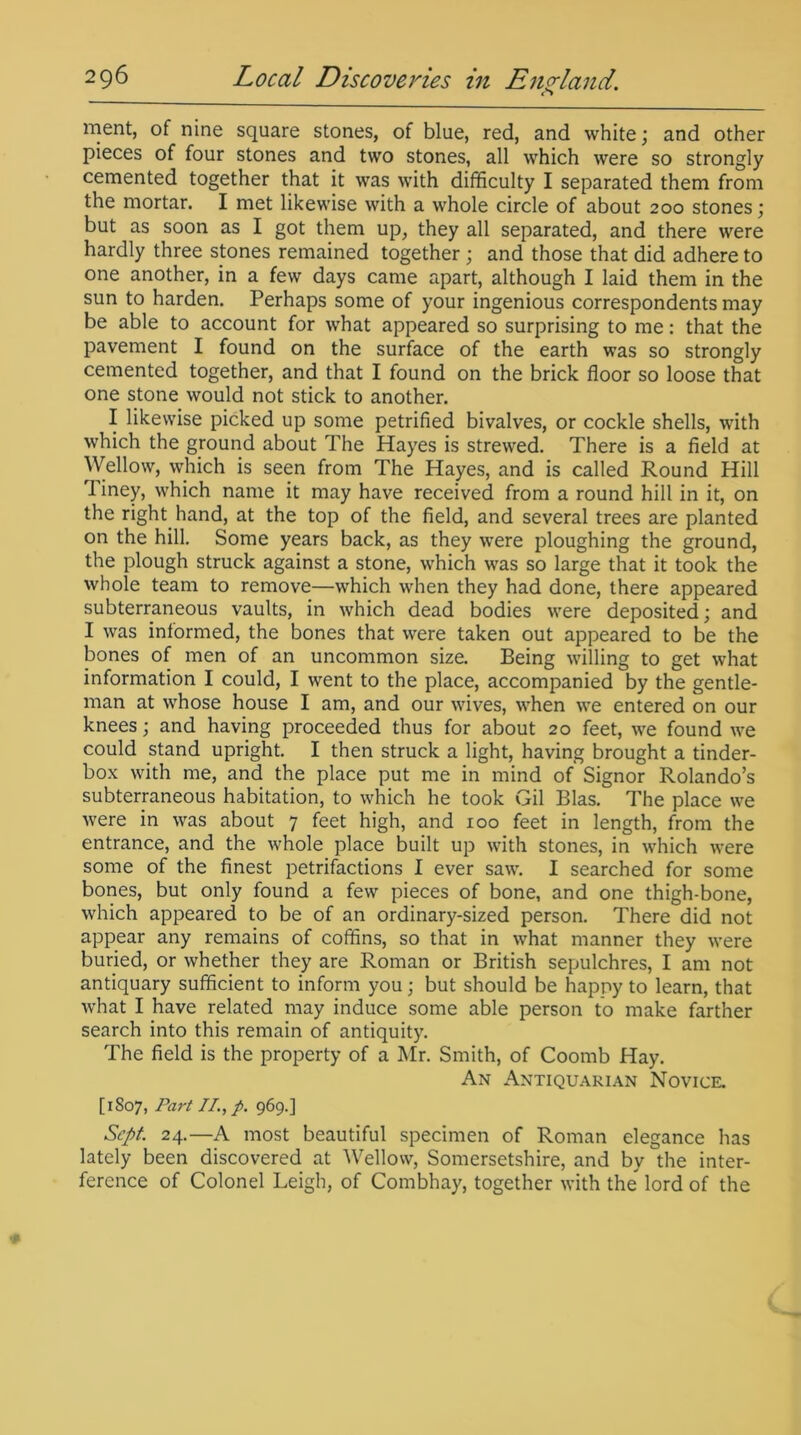 o ment, of nine square stones, of blue, red, and white; and other pieces of four stones and two stones, all which were so strongly cemented together that it was with difficulty I separated them from the mortar. I met likewise with a whole circle of about 200 stones ; but as soon as I got them up, they all separated, and there were hardly three stones remained together ; and those that did adhere to one another, in a few days came apart, although I laid them in the sun to harden. Perhaps some of your ingenious correspondents may be able to account for what appeared so surprising to me: that the pavement I found on the surface of the earth was so strongly cemented together, and that I found on the brick floor so loose that one stone would not stick to another. I likewise picked up some petrified bivalves, or cockle shells, with which the ground about The Hayes is strewed. There is a field at Wellow, which is seen from The Hayes, and is called Round Hill 1 iney, which name it may have received from a round hill in it, on the right hand, at the top of the field, and several trees are planted on the hill. Some years back, as they were ploughing the ground, the plough struck against a stone, which was so large that it took the whole team to remove—which when they had done, there appeared subterraneous vaults, in which dead bodies were deposited; and I was informed, the bones that were taken out appeared to be the bones of men of an uncommon size. Being willing to get what information I could, I went to the place, accompanied by the gentle- man at whose house I am, and our wives, when we entered on our knees; and having proceeded thus for about 20 feet, we found we could stand upright. I then struck a light, having brought a tinder- box with me, and the place put me in mind of Signor Rolando’s subterraneous habitation, to which he took Gil Bias. The place we were in was about 7 feet high, and 100 feet in length, from the entrance, and the whole place built up with stones, in which were some of the finest petrifactions I ever saw. I searched for some bones, but only found a few pieces of bone, and one thigh-bone, which appeared to be of an ordinary-sized person. There did not appear any remains of coffins, so that in what manner they were buried, or whether they are Roman or British sepulchres, I am not antiquary sufficient to inform you; but should be happy to learn, that what I have related may induce some able person to make farther search into this remain of antiquity. The field is the property of a Mr. Smith, of Coomb Hay. An Antiquarian Novice. [1807, Part II., p. 969.] Sept. 24.—A most beautiful specimen of Roman elegance has lately been discovered at Wellow, Somersetshire, and by the inter- ference of Colonel Leigh, of Combhay, together with the lord of the