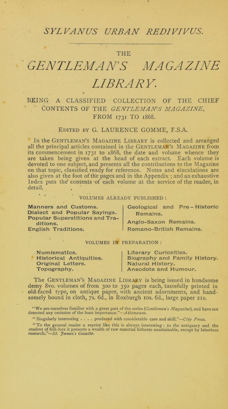 SYLVAN C/S URBAN RED1VIVUS. THE GENTLEMAN'S MA GA ZINE LIBRARY,: BEING A CLASSIFIED COLLECTION OF THE CHIEF * CONTENTS OF THE GENTLEMAN'S MAGAZINE, FROM 1731 TO 1868. Edited by G. LAURENCE GOMME, F.S.A. In the Gentleman’s Magazine Library is collected and arranged all the principal articles contained in the Gentleman’s Magazine from its commencement in 1731 to x868-, the date and volume whence they are taken being given at the head of each extract. Each volume is devoted to one subject, and presents all the contributions to the Magazine on that topic, classified ready for reference. Notes and elucidations are also given at the foot of the pages and in the Appendix ; and an exhaustive Index puts the' contents of each volume at the service of the reader, in detail. VOLUMES ALREADY PUBLISHED : Manners and Customs. Dialect and Popular Sayings. Popular Superstitions and Tra- ditions. English Traditions. Geological and Pre-Historic Remains. Anglo-Saxon Remains. Romano-British Remains. VOLUMES IN PREPARATION : Numismatics. Historical Antiquities. Original Letters. Topography. Literary Curiosities. Biography and Family History. Natural History. Anecdote and Humour. The Gentleman’s Magazine Library is being issued in handsome demy 8vo. volumes of from 300 to 350 pages each, tastefully printed in old-faced type, on antique paper, with ancient adornments, and hand- somely bound in cloth, 7s. 6d., in Roxburgh 10s. 6d., large paper 21s. “We are ourselves familiar with a great part of the series (Gentlemen's Magazine), and have not detected any omission of the least importance.”—Athenaeum. “ Singularly interesting .... produced with considerable care and skill.—City Press. “To the general reader a reprint like this is always interesting; to the antiquary and the student of folk-lore it presents a wealth of raw material hitherto unattainable, except by laborious research.”—St. James's Gazette.