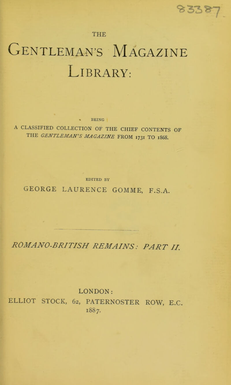 THE Gentleman’S Magazine Library: » BEING I A CLASSIFIED COLLECTION OF THE CHIEF CONTENTS OF THE GENTLEMAN'S MAGAZINE FROM 1731 TO 1868. EDITED BY GEORGE LAURENCE GOMME, F.S.A. ROMANO-BRITISH REMAINS: PART II. LONDON: ELLIOT STOCK, 62, PATERNOSTER ROW, E.C. 1887.