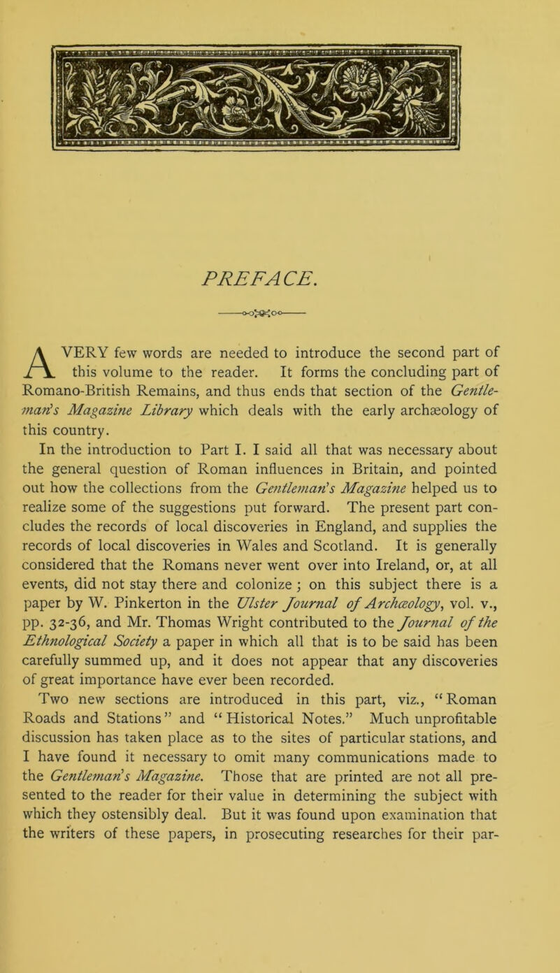 PREFACE. ooJO^oo— Avery few words are needed to introduce the second part of this volume to the reader. It forms the concluding part of Romano-British Remains, and thus ends that section of the Gentle- man's Magazine Library which deals with the early archaeology of this country. In the introduction to Part I. I said all that was necessary about the general question of Roman influences in Britain, and pointed out how the collections from the Gentleman's Magazine helped us to realize some of the suggestions put forward. The present part con- cludes the records of local discoveries in England, and supplies the records of local discoveries in Wales and Scotland. It is generally considered that the Romans never went over into Ireland, or, at all events, did not stay there and colonize ; on this subject there is a paper by W. Pinkerton in the Ulster Journal of Archeology, vol. v., pp. 32-36, and Mr. Thomas Wright contributed to the Journal of the Ethnological Society a paper in which all that is to be said has been carefully summed up, and it does not appear that any discoveries of great importance have ever been recorded. Two new sections are introduced in this part, viz., “Roman Roads and Stations ” and “ Historical Notes.” Much unprofitable discussion has taken place as to the sites of particular stations, and I have found it necessary to omit many communications made to the Gefitleman's Magazine. Those that are printed are not all pre- sented to the reader for their value in determining the subject with which they ostensibly deal. But it was found upon examination that the writers of these papers, in prosecuting researches for their par-