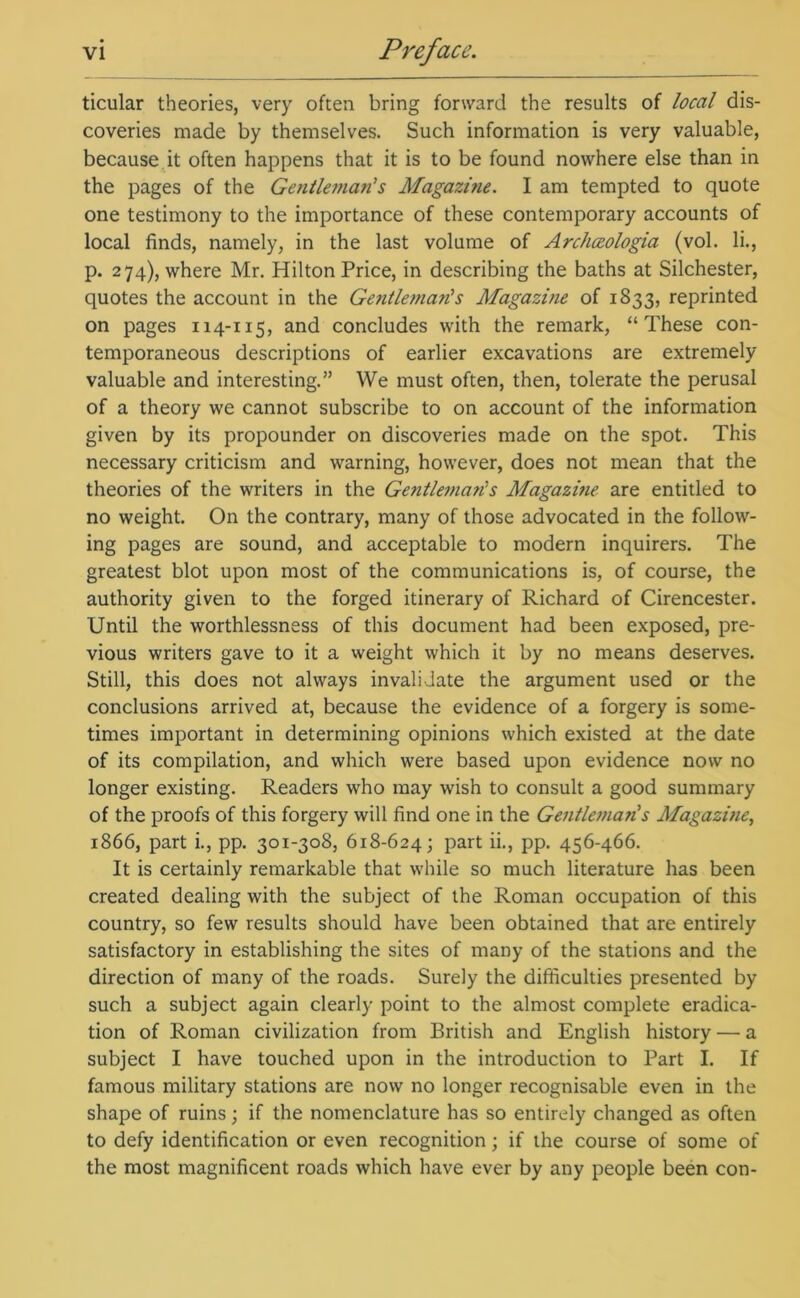 ticular theories, very often bring forward the results of local dis- coveries made by themselves. Such information is very valuable, because it often happens that it is to be found nowhere else than in the pages of the Gentleman's Magazme. I am tempted to quote one testimony to the importance of these contemporary accounts of local finds, namely, in the last volume of Archceologia (vol. li., p. 274), where Mr. Hilton Price, in describing the baths at Silchester, quotes the account in the Gentleman's Magazine of 1833, reprinted on pages 114-115, and concludes with the remark, “These con- temporaneous descriptions of earlier excavations are extremely valuable and interesting.” We must often, then, tolerate the perusal of a theory we cannot subscribe to on account of the information given by its propounder on discoveries made on the spot. This necessary criticism and warning, however, does not mean that the theories of the writers in the Gentleman's Magazine are entitled to no weight. On the contrary, many of those advocated in the follow- ing pages are sound, and acceptable to modern inquirers. The greatest blot upon most of the communications is, of course, the authority given to the forged itinerary of Richard of Cirencester. Until the worthlessness of this document had been exposed, pre- vious writers gave to it a weight which it by no means deserves. Still, this does not always invalidate the argument used or the conclusions arrived at, because the evidence of a forgery is some- times important in determining opinions which existed at the date of its compilation, and which were based upon evidence now no longer existing. Readers who may wish to consult a good summary of the proofs of this forgery will find one in the Gentlemari's Magazme, 1866, part i., pp. 301-308, 618-624; part ii., pp. 456-466. It is certainly remarkable that while so much literature has been created dealing with the subject of the Roman occupation of this country, so few results should have been obtained that are entirely satisfactory in establishing the sites of many of the stations and the direction of many of the roads. Surely the difficulties presented by such a subject again clearly point to the almost complete eradica- tion of Roman civilization from British and English history — a subject I have touched upon in the introduction to Part I. If famous military stations are now no longer recognisable even in the shape of ruins; if the nomenclature has so entirely changed as often to defy identification or even recognition; if the course of some of the most magnificent roads which have ever by any people been con-