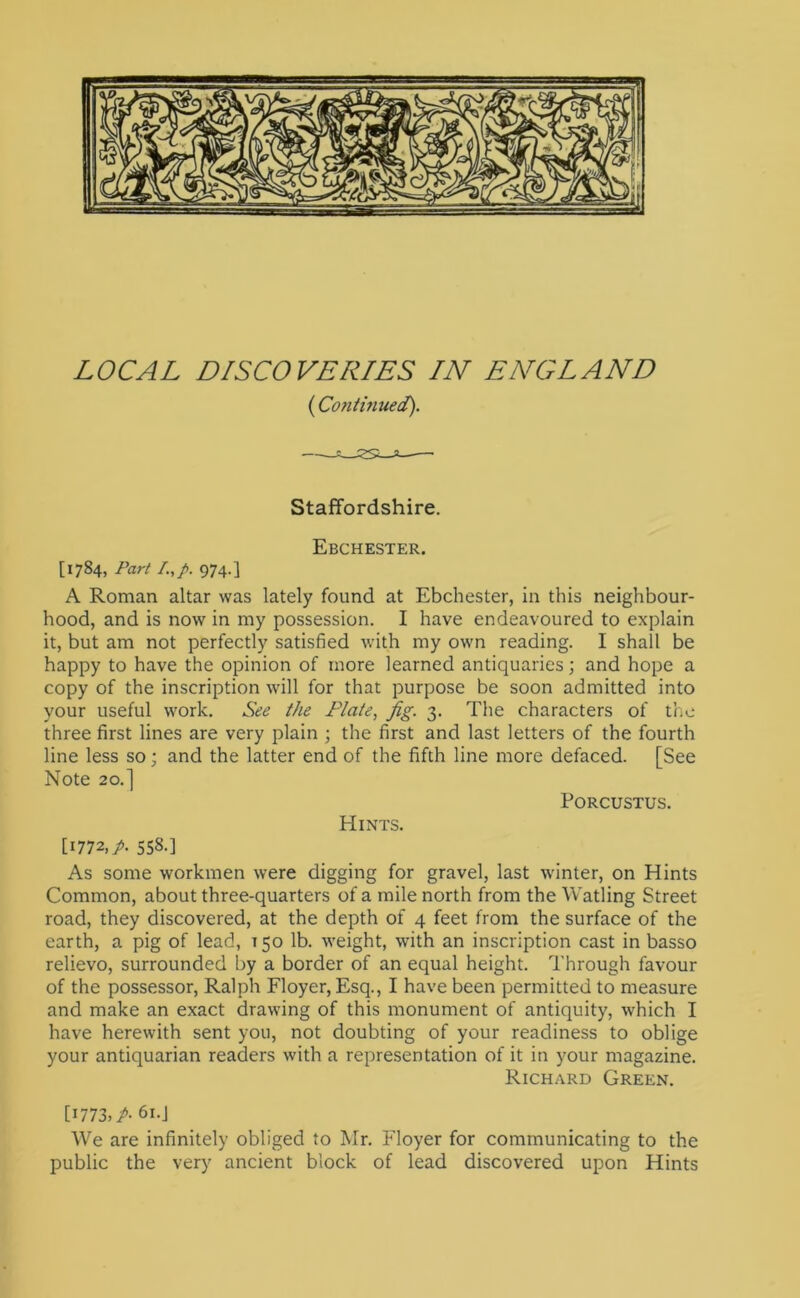 (Contmued). Staffordshire. [1784, Part I.,p. 974.] Ebchester. A Roman altar was lately found at Ebchester, in this neighbour- hood, and is now in my possession. I have endeavoured to explain it, but am not perfectly satisfied with my own reading. I shall be happy to have the opinion of more learned antiquaries; and hope a copy of the inscription will for that purpose be soon admitted into your useful work. See the Plate, fig. 3. The characters of the three first lines are very plain ; the first and last letters of the fourth line less so; and the latter end of the fifth line more defaced. [See Note 20.] PORCUSTUS. Hints. [1772,/. 558-] As some workmen were digging for gravel, last winter, on Hints Common, about three-quarters of a mile north from the Watling Street road, they discovered, at the depth of 4 feet from the surface of the earth, a pig of lead, 150 lb. weight, with an inscription cast in basso relievo, surrounded by a border of an equal height. Through favour of the possessor, Ralph Floyer, Esq., I have been permitted to measure and make an exact drawing of this monument of antiquity, which I have herewith sent you, not doubting of your readiness to oblige your antiquarian readers with a representation of it in your magazine. Richard Green. [1773,/. 61.J We are infinitely obliged to Mr. Floyer for communicating to the public the very ancient block of lead discovered upon Hints