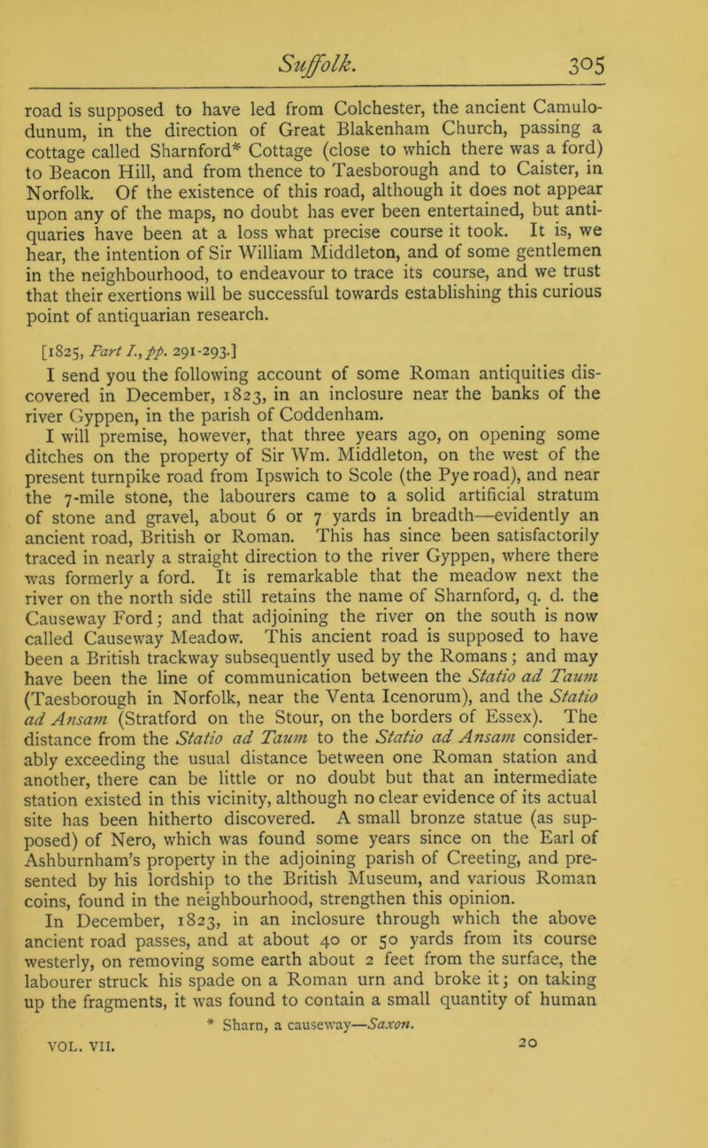road is supposed to have led from Colchester, the ancient Camulo- dunum, in the direction of Great Blakenham Church, passing a cottage called Sharnford* Cottage (close to which there was a ford) to Beacon Hill, and from thence to Taesborough and to Caister, in Norfolk. Of the existence of this road, although it does not appear upon any of the maps, no doubt has ever been entertained, but anti- quaries have been at a loss what precise course it took. It is, we hear, the intention of Sir William Middleton, and of some gentlemen in the neighbourhood, to endeavour to trace its course, and we trust that their exertions will be successful towards establishing this curious point of antiquarian research. [1825, Part I,pp. 291-293.] I send you the following account of some Roman antiquities dis- covered in December, 1823, in an inclosure near the banks of the river Gyppen, in the parish of Coddenham. I will premise, however, that three years ago, on opening some ditches on the property of Sir Wm. Middleton, on the west of the present turnpike road from Ipswich to Scole (the Pye road), and near the 7-mile stone, the labourers came to a solid artificial stratum of stone and gravel, about 6 or 7 yards in breadth—evidently an ancient road, British or Roman. This has since been satisfactorily traced in nearly a straight direction to the river Gyppen, where there was formerly a ford. It is remarkable that the meadow next the river on the north side still retains the name of Sharnford, q. d. the Causeway Ford; and that adjoining the river on the south is now called Causeway Meadow. This ancient road is supposed to have been a British trackway subsequently used by the Romans; and may have been the line of communication between the Statio ad Taum (Taesborough in Norfolk, near the Venta Icenorum), and the Statio ad Ansam (Stratford on the Stour, on the borders of Essex). The distance from the Statio ad Tatim to the Statio ad Ansam consider- ably exceeding the usual distance between one Roman station and another, there can be little or no doubt but that an intermediate station existed in this vicinity, although no clear evidence of its actual site has been hitherto discovered. A small bronze statue (as sup- posed) of Nero, which was found some years since on the Earl of Ashburnham’s property in the adjoining parish of Creeting, and pre- sented by his lordship to the British Museum, and various Roman coins, found in the neighbourhood, strengthen this opinion. In December, 1823, in an inclosure through which the above ancient road passes, and at about 40 or 50 yards from its course westerly, on removing some earth about 2 feet from the surface, the labourer struck his spade on a Roman urn and broke it; on taking up the fragments, it was found to contain a small quantity of human * Sham, a causeway—Saxon. VOL. VII. 20