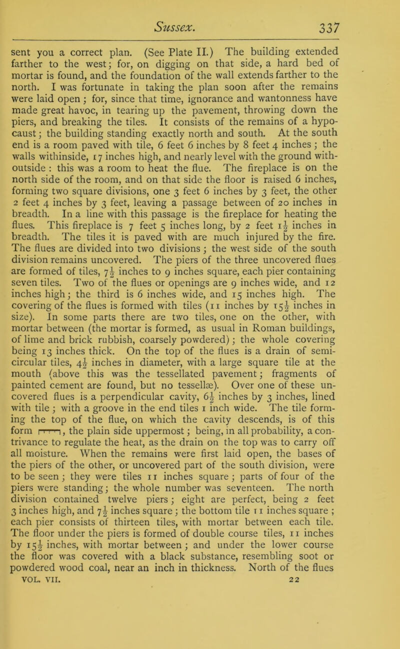 sent you a correct plan. (See Plate II.) The building extended farther to the west; for, on digging on that side, a hard bed of mortar is found, and the foundation of the wall extends farther to the north. I was fortunate in taking the plan soon after the remains were laid open; for, since that time, ignorance and wantonness have made great havoc, in tearing up the pavement, throwing down the piers, and breaking the tiles. It consists of the remains of a hypo- caust; the building standing exactly north and south. At the south end is a room paved with tile, 6 feet 6 inches by 8 feet 4 inches ; the walls withinside, 17 inches high, and nearly level with the ground with- outside : this was a room to heat the flue. The fireplace is on the north side of the room, and on that side the floor is raised 6 inches, forming two square divisions, one 3 feet 6 inches by 3 feet, the other 2 feet 4 inches by 3 feet, leaving a passage between of 20 inches in breadth. In a line with this passage is the fireplace for heating the flues. This fireplace is 7 feet 5 inches long, by 2 feet inches in breadth. The tiles it is paved with are much injured by the fire. The flues are divided into two divisions ; the west side of the south division remains uncovered. The piers of the three uncovered flues are formed of tiles, 7^ inches to 9 inches square, each pier containing seven tiles. Two of the flues or openings are 9 inches wide, and 12 inches high; the third is 6 inches wide, and 15 inches high. The covering of the flues is formed with tiles (ii inches by 15^ inches in size). In some parts there are two tiles, one on the other, with mortar between (the mortar is formed, as usual in Roman buildings, of lime and brick rubbish, coarsely powdered); the whole covering being 13 inches thick. On the top of the flues is a drain of semi- circular tiles, 4i inches in diameter, with a large square tile at the mouth (above this was the tessellated pavement; fragments of painted cement are found, but no tessellse). Over one of these un- covered flues is a perpendicular cavity, 6^ inches by 3 inches, lined with tile ; with a groove in the end tiles i inch wide. The tile form- ing the top of the flue, on which the cavity descends, is of this form I I I ' I, the plain side uppermost; being, in all probability, a con- trivance to regulate the heat, as the drain on the top was to carry off all moisture. When the remains were first laid open, the bases of the piers of the other, or uncovered part of the south division, were to be seen; they were tiles 11 inches square; parts of four of the piers were standing; the whole number was seventeen. The north division contained twelve piers; eight are perfect, being 2 feet 3 inches high, and 7I inches square; the bottom tile r i inches square ; each pier consists of thirteen tiles, with mortar between each tile. The floor under the piers is formed of double course tiles, ii inches by 15J inches, with mortar between; and under the lower course the floor was covered with a black substance, resembling soot or powdered wood coal, near an inch in thickness. North of the flues