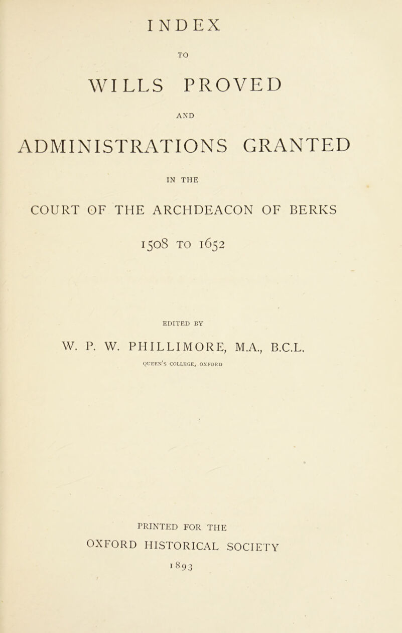 INDEX WILLS PROVED AND ADMINISTRATIONS GRANTED IN THE COURT OF THE ARCHDEACON OF BERKS 1508 to 1652 EDITED BY W. P. W. PHIL LI MORE, M.A., B.C.L. queen’s college, oxford PRINTED FOR THE OXFORD HISTORICAL SOCIETY 1893