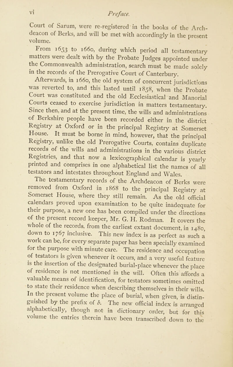 Court of Sarum, were re-registered in the books of the Arch- deacon of Berks, and will be met with accordingly in the present volume. From 1653 to 1660, during which period all testamentary matters were dealt with by the Probate Judges appointed under the Commonwealth administration, search must be made solely in the records of the Prerogative Court of Canterbury. Afterwards, in 1660, the old system of concurrent jurisdictions was reverted to, and this lasted until 1858, when the Probate Court was constituted and the old Ecclesiastical and Manorial Couits ceased to exercise jurisdiction in matters testamentary. Since then, and at the present time, the wills and administrations of Berkshire people have been recorded either in the district Registiy at Oxford or in the principal Registry at Somerset House. It must be borne in mind, however, that the principal Registry, unlike the old Prerogative Courts, contains duplicate records of the wills and administrations in the various district Registries, and that now a lexicographical calendar is yearly printed and comprises in one alphabetical list the names of all testators and intestates throughout England and Wales. The testamentary records of the Archdeacon of Berks were removed from Oxford in 1868 to the principal Registry at Somerset House, where they still remain. As the old official calendars proved upon examination to be quite inadequate for their purpose, a new one has been compiled under the directions of the piesent record keeper, Mr. G. H. Rodman. It covers the whole of the records, from the earliest extant document, in 1480, down to 1767 inclusive. This new index is as perfect as such a work can be, for every separate paper has been specially examined for the puipose with minute care. The residence and occupation of testators is given whenever it occurs, and a very useful feature is the insertion of the designated burial-place whenever the place of residence is not mentioned in the will. Often this affords a valuable means of identification, for testators sometimes omitted to state their residence when describing themselves in their wills. In the piesent volume the place of burial, when given, is distin- guished by the prefix of b. The new official index is arranged alphabetically, though not in dictionary order, but for this volume the entries therein have been transcribed down to the