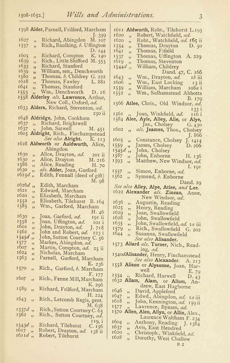 1598 Alder, Parnell, Frilford, Marcham , J- 359 1627 „ Richard, Abingdon M. 107 1557 „ Rich., Baulking, b. Uffington D. 144 1605 „ Richard, Compton K. 140 1639 jj Rich., Little Shifford M. 555 1633 „ Richard, Stanford 1639 „ William, sen., Denchworth 1580 „ Thomas, b. Childrey G. 222 1618 „ Thomas, Fawley L. 881 1641 „ Thomas, Stanford 1553 » Wm., Denchworth D. 16 1558 Alderley a/s. Lawrence, Arthur, New Coll., Oxford, ad. 1633 Alders, Richard, Steventon, ad. 250 ii 1648 Aldridge, John, Cookham 1637 ,, Richard, Brightwell 1637 „ John, Satwell M. 451 1605 Aldright, Rich., Finchampstead See also Alright. K. 113 1628 Aldworth or Auldworth, Alice, Abingdon 1630 „ Alice, Drayton, ad. 201 ii 1630 ,, Alice, Drayton M. 216 1586 „ Alice, Reading H. 70 i6jO ,, a/s. Alder, Joan, Garford 1625d „ Edith, Fennall (deed of gift) M. 98 1626d „ Edith, Marcham 1621 „ Edward, Marcham 1620 „ Elizabeth, Marcham 1552 „ Elizabeth, Tilehurst B. 164 j585 5j Wm., Garford, Marcham H. 46 *630 j? Joan, Garford, ad. 191 ii j558 » Joan, Uffington, ad. 101 i J6oi „ John, Drayton, ad. J. 718 1562 „ John and Robert, ad. 123 i 1545^ » John, Sutton Courtney C. 56 1S77 » Markes, Abingdon, ad. 1607 „ Martin, Compton, ad. 25 ii 1624 „ Nicholas, Marcham ^63 » Parnell, Garford, Marcham E. 236 157° j) Rich., Garford, b. Marcham F. 177 1607 5> Rich., Fenne Mill,Marcham K. 296 1509 )> Richard, Frilford, Marcham H. 224 1643 » Rich., Letcomb Regis, gent. M. 638 1557^ Rich., Sutton Courtney C. 65 1562 „ Rich., Sutton Courtney, ad. 1543^ „ Richard, Tilehurst C. 156 1617 „ Robert, Drayton, ad. 138 ii 1611 d „ Robert, Tilehurst 1611 Aldworth, Robt., Tilehurst L. 195 1620 „ Robert, Watchfield, ad. 1620 „ Robt., Watchfield, ad. r65 ii 1554 „ Thomas, Drayton D. 50 1641 „ Thomas, Fifield 1537 „ Thomas, Uffington A. 229 1619 » Thomas, Steventon 1544^ „ William, Childrey Dand. 47, C. 166 1643 „ Wm., Drayton, ad. 1 b iii 1606 „ Wm., East Locking 13 ii 15 59 „ William, Marcham 108*2 i 1552 „ Wm., Sulhamstead Abbotts B. 179 1566 Atlee, Chris., Old Windsor, ad. 133 i 1561 ,, Joan, Winkfield, ad. 116 i 1584 Alee, Ayle, Alley, Alie, or Alye, Jas., Cholsey G. 430 1602 „ a/s. Jeames, Thos., Cholsey J. 866 i6°5 „ Constance, Cholsey J. 1414 1559 » James, Cholsey D. 266 1545^ >) John, Cholsey l5%7 „ John, Enborne H. 136 1593 „ Matthew, New Windsor, ad. I. 191 1557 ,, Simon, Enborne, ad. ^62 „ Symond, b. Enborne Dand. 29 See also Alley, Alye, Atlee, and Lee. 1622 Alexander a/s. Zinzan, Anne, New Windsor, ad. 1636 „ Augustin, Reading 1625 „ Henry, Reading J^1 29 ,, Joan, Swallowfield J628 ,, John, Swallowfield i635 ») John, Swallowfield, ad. ia iii 1579 » Rich., Swallowfield G. 202 1644 „ Susanna, Swallowfield See also Alisander. 1573 Aliard a/s. Turner, Nich., Read- ing, ad. 154°^Alisander, Henry, Finchamstead See a/so Alexander. A. 213 1558 Alison or Alysonne, Joan, Har- well e. 79 1554 „ Richard, Harwell D. 43 1632 Allam, Alam, or Allum, An- drew, East Hagborne 1646 „ David, Appleford 1647 „ Edwd., Abingdon, ad. ia iii 1618 » John, Kennington, ad. 159 ii 1577 „ Lawrence, Bynam, ad. 1570 Allen, Alen, Allyn, or Allin, Alex., Laurence Waltham F. 234 1604 „ Anthony, Reading T. n8a 1637 „ Avis, East Hendred 1620 „ Christoph., Winkfield, ad. 1628 .. Dorothy, West Challow