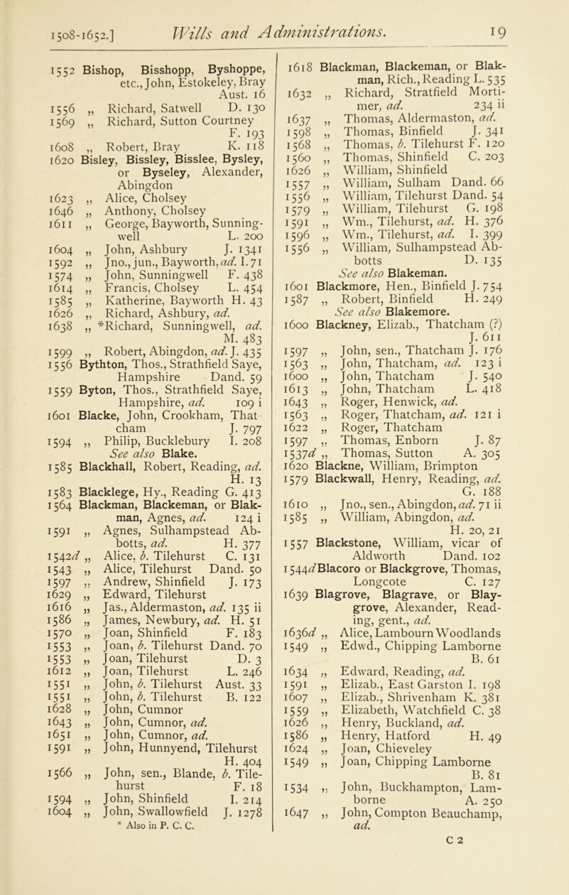 1508-1652.] 1552 Bishop, Bisshopp, Byshoppe, etc., John, Estokeley, Bray Aust. 16 1556 „ Richard, Satwell D. 130 1569 „ Richard, Sutton Courtney F. 193 1608 „ Robert, Bray K. 118 1620 Bisley, Bissley, Bisslee, Bysley, or Byseley, Alexander, Abingdon 1623 ,, Alice, Cholsey 1646 „ Anthony, Cholsey 1611 „ George, Bayworth, Sunning- well L. 200 1604 „ John, Ashbury J. 1341 1592 „ Jno., jun., Bayworth,^. 1.71 1574 „ John, Sunningwell F. 438 1614 „ Francis, Cholsey L. 454 1585 „ Katherine, Bayworth H. 43 1626 ,, Richard, Ashbury, ad. 1638 „ ^Richard, Sunningwell, ad. M. 483 1599 ,, Robert, Abingdon, ad. J. 435 1556 Bythton, Thos., Strathfield Saye, Hampshire Dand. 59 1559 Byton, Thos., Strathfield Saye, Hampshire, ad. 109 i 1601 Blacke, John, Crookham, That cham J. 797 1594 ,, Philip, Bucklebury I. 208 See also Blake. 1585 Blackhall, Robert, Reading, <2^. H. 13 1583 Blacklege, Hy., Reading G. 413 1564 Blackman, Blackeman, or Blak- man, Agnes, ad. 124 i 1591 33 Agnes, Sulhampstead Ab- botts, ad. H. 377 1542^ 33 Alice, b. Tilehurst C. 131 1543 33 Alice, Tilehurst Dand. 50 1597 33 Andrew, Shinfield J- 173 1629 33 Edward, Tilehurst 1616 33 Jas., Aldermaston, ad. 135 ii 1586 33 James, Newbury, ad. H. 51 1570 33 Joan, Shinfield F. 183 1553 33 Joan, b. Tilehurst Dand. 70 1553 33 Joan, Tilehurst D. 3 1612 33 Joan, Tilehurst L. 246 1551 33 John, b. Tilehurst Aust. 33 1551 33 John, b. Tilehurst B. 122 1628 33 John, Cumnor 1643 33 John, Cumnor, ad. 1651 33 John, Cumnor, ad. 1591 33 John, Hunnyend, Tilehurst H. 404 1566 33 John, sen., Blande, b. Tile- hurst F. 18 1594 33 John, Shinfield I. 214 1604 33 John, Swallowfield J. 1278 * Also in P. C. C. l6l8 1632 1637 1598 1568 1560 1626 1557 1556 1579 1591 1596 1556 Blackman, Blackeman, or Blak- man, Rich., Reading F. 535 Richard, Stratfield Morti- mer, ad. 234 ii Thomas, Aldermaston, ad. Thomas, Binfield J. 341 Thomas, b. Tilehurst F. 120 Thomas, Shinfield C. 203 William, Shinfield William, Sulham Dand. 66 William, Tilehurst Dand. 54 William, Tilehurst G. 198 Wm., Tilehurst, ad. H. 376 Wm., Tilehurst, ad. I. 399 53 3) 33 33 33 33 33 33 33 33 l60I 1587 1600 1597 1563 1600 l6l3 1643 1563 1622 1597 1537^ „ 1620 1579 l6lO 1585 William, Sulhampstead Ab- botts D. 135 See also Blakeman. Blackmore, Hen., Binfield J. 754 „ Robert, Binfield H. 249 See also Blakemore. Blackney, Elizab., Thatcham (?) J. 611 John, sen., Thatcham J. 176 John, Thatcham, ad. 123 i John, Thatcham J. 540 John, Thatcham L. 418 Roger, Hen wick, ad. Roger, Thatcham, ad. 121 i Roger, Thatcham Thomas, Enborn J. 87 Thomas, Sutton A. 305 Blackne, William, Brimpton Blackwall, Henry, Reading, ad. G. 188 Jno., sen., Abingdon, ad. 71 ii William, Abingdon, ad. 33 33 33 H. 20, 21 1557 Blackstone, William, vicar of Aldworth Dand. 102 1544^7Blacoro or Blackgrove, Thomas, Fongcote C. 127 1639 Blagrove, Blagrave, or Blay- grove, Alexander, Read- ing, gent., ad. Alice, Fambourn Woodlands Edwd., Chipping Lamborne B. 61 Edward, Reading, ad. Elizab., East Garston I. 198 Elizab., Shrivenham K. 381 Elizabeth, Watchfield C. 38 Henry, Buckland, ad. Henry, Hatford H. 49 Joan, Chieveley Joan, Chipping Lamborne B. 81 John, Buckhampton, Lam- borne A. 250 John, Compton Beauchamp, ad. 1636 d 1549 1634 1591 1607 1559 1626 1586 1624 1549 1534 1647 33 33 33 33 33 33 33 33 33 33 33 33