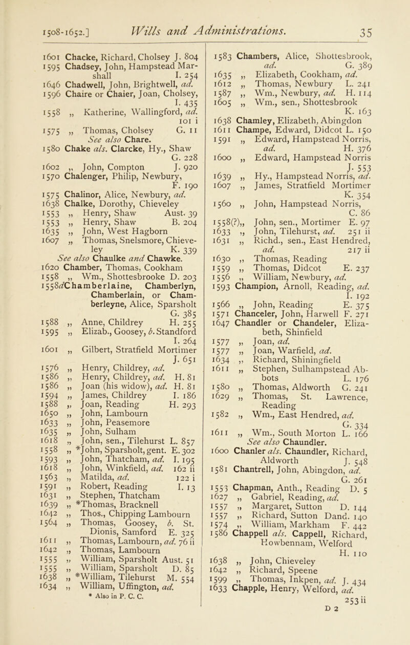 1601 Chacke, Richard, Cholsey J. 804 1595 Chadsey, John, Hampstead Mar- shall I. 254 1646 Chadwell, John, Brightwell, ad. 1596 Chaire or Chaier, Joan, Cholsey, I- 435 1558 „ Katherine, Wallingford, ad. 101 i 1575 j? Thomas, Cholsey G. 11 See also Chare. 1580 Chake als. Clarcke, Hy., Shaw G. 228 1602 „ John, Compton J. 920 1570 Chalenger, Philip, Newbury, F. 190 1575 Chalinor, Alice, Newbury, ad. 1638 Chalke, Dorothy, Chieveley 1553 „ Henry, Shaw Aust. 39 1553 » Henry, Shaw B. 204 1635 „ John, West Hagborn 1607 „ Thomas, Snelsmore, Chieve- ley K. 339 See also Chaulke and Chawke. 1620 Chamber, Thomas, Cookham 1558 33 Wm., Shottesbrooke D. 203 1558^/Chamberlaine, Chamberlyn, Chamberlain, or Cham- berleyne, Alice, Sparsholt G. 385 1588 ,, Anne, Childrey H. 255 1595 „ Elizab., Goosey, b. Standford I. 264 1601 „ Gilbert, Stratfield Mortimer , T • J-651 1576 „ Henry, Childrey, ad. 1586 ,, Henry, Childrey, ad. H. 81 1586 „ Joan (his widow), ad. H. 81 1594 James, Childrey I. 186 1588 „ Joan, Reading H. 293 1650 » John, Lambourn 1633 3> John, Peasemore 1635 „ John, Sulham 1618 „ John, sen., Tilehurst L. 857 j558 3) *John, Sparsholt, gent. E.302 1593 33 John, Thatcham, ad. I. 195 1618 „ John, Winkfield, ad. 162 ii 1563 „ Matilda, ad. 122 i 1591 „ Robert, Reading I. 13 1631 „ Stephen, Thatcham 1639 ,, ^Thomas, Bracknell 1642 „ Thos., Chipping Lambourn 1564 „ Thomas, Goosey, b. St. Dionis, Samford E. 325 1611 ,, Thomas, Lambourn, ad. 76 ii 1642 ,, Thomas, Lambourn 15 5 5 33 William, Sparsholt Aust. 51 1555 33 William, Sparsholt D. 85 1638 „ ^William, Tilehurst M. 554 1634 „ William, Uffington, ad. * Also in P. C. C. 1583 Chambers, Alice, Shottesbrook, ad. G. 389 1635 33 Elizabeth, Cookham, ad. 1612 „ Thomas, Newbury L. 241 1587 ,, Wm., Newbury, ad. H. 114 1605 „ Wm., sen., Shottesbrook K. 163 1638 Chamley, Elizabeth, Abingdon 1611 Champe, Edward, Didcot L. 150 1591 „ Edward, Hampstead Norris, ad. H. 376 1600 „ Edward, Hampstead Norris j- 553 1639 „ Hy., Hampstead Norris, ad. 1607 „ James, Stratfield Mortimer K. 354 1560 „ John, Hampstead Norris, C. 86 i558(?)„ John, sen., Mortimer E. 97 1633 3, John, Tilehurst, ad. 251 ii 1631 „ Richd., sen., East Hendred, ad. 217 ii 1630 ,, Thomas, Reading 1559 „ Thomas, Didcot E. 237 1556 3, William, Newbury, ad. 1593 Champion, Arnoll, Reading, ad. I. 192 1566 ,, John, Reading E. 375 1571 Chanceler, John, Harwell F. 271 1647 Chandler or Chandeler, Eliza- beth, Shinfield 1577 „ Joan, ad. 1577 „ Joan, Warfield, ad. 1634 ,, Richard, Shiningfield 1611 „ Stephen, Sulhampstead Ab- bots L. 176 1580 „ Thomas, Aldworth G. 241 1629 „ Thomas, St. Lawrence, Reading 1582 „ Wm., East Hendred, ad. G. 334 1611 „ Wm., South Morton L. 166 See also Chaundler. 1600 ChanleraA. Chaundler, Richard, Aldworth J. 348 1581 Chantrell, John, Abingdon, ad. G. 261 1553 Chapman, Anth., Reading D. 5 1627 „ Gabriel, Reading, ad. 1557 „ Margaret, Sutton D. 144 1557 33 Richard, Sutton Dand. 140 1574 33 William, Markham F. 442 1586 Chappell als. Capped, Richard, Howbennam, Welford H. 110 1638 „ John, Chieveley 1642 „ Richard, Speene 1599 „ Thomas, Inkpen, ad. J. 434 1633 Chappie, Henry, Welford, ad. 253 ii D 2