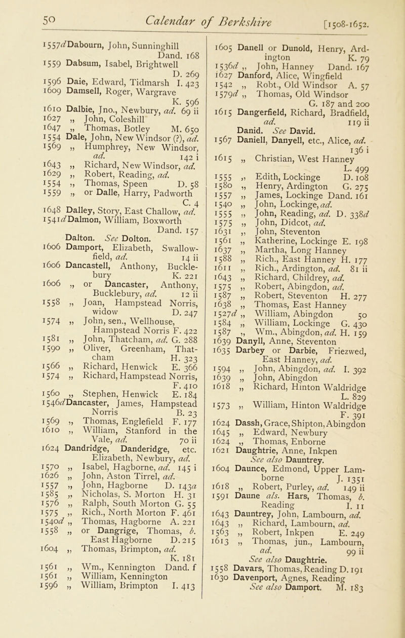 1557^/Dabourn, John, Sunninghill Dand. 168 15 59 Dabsum, Isabel, Bright well D. 269 1596 Daie, Edward, Tidmarsh I. 423 1609 Damsell, Roger, Wargrave K. 596 1610 Dalbie, Jno., Newbury, ad. 69 ii 1627 „ John, Coleshill 1647 „ Thomas, Botley M. 650 15 54 Dale, John, New Windsor (?), ad. 1569 „ Humphrey, New Windsor, ad. 142 i I^)43 » Richard, New Windsor, ad. 1629 ,, Robert, Reading, ad. 15 54 » Thomas, Speen D. 58 1559 » or Dalle, Harry, Padworth C. 4 1648 Dailey, Story, East Challow, ad. 154I^Dalmon, William, Boxworth Dand. 157 Dalton. See Dolton. 1606 Damport, Elizabeth, Swallow- field, ad. 14 ii 1606 Dancastell, Anthony, Buckle- bury K. 221 1606 „ or Dancaster, Anthony, Bucklebury, ad. 12 ii j558 51 Joan, Hampstead Norris, widow D. 247 1574 » John, sen., Wellhouse, Hampstead Norris F. 422 J58i „ John, Thatcham, ad. G. 288 I59° ii Oliver, Greenham, That- cham H. 323 j566 „ Richard, Henwick E. 366 1 574 55 Richard, Hampstead Norris, F. 410 156° 5j Stephen, Henwick E. 184 1546^/Dancaster, James, Hampstead Norris B. 23 l5&9 55 Thomas, Englefield F. 177 1610 ,, William, Stanford in the Vale, ad. 70 ii 1624 Dandridge, Danderidge, etc. Elizabeth, Newbury, ad. I57° 55 Isabel, Hagborne, ad. 145 i 1626 „ John, Aston Tirrel, ad. 1557 55 John, Hagborne D. 143a: 1585 5? Nicholas, S. Morton H. 31 1576 „ Ralph, South Morton G. 55 1575 ,, Rich., North Morton F. 461 1540^/ „ Thomas, Hagborne A. 221 1558 „ or Dangrige, Thomas, b. East Plagborne D.215 1604 ,, Thomas, Brimpton, ad. IC. 181 1561 „ Wm., Kennington Dand. f 1561 „ William, Kennington 1596 „ William, Brimpton I. 413 1605 Danell or Dunold, Henry, Ard- ington K. 79 1536^7 „ John, Hanney Dand. 167 1627 Danford, Alice, Wingfield 1542 55 Robt., Old Windsor A. 57 1579^/ „ Thomas, Old Windsor G. 187 and 200 1615 Dangerfield, Richard, Bradfield, ad. 119 ii Danid. See David. 1567 Daniell, Danyell, etc., Adice, ad. 136 i 1615 „ Christian, West Hanney L. 499 1555 „ Edith, Lockinge D. 108 1580 „ Henry, Ardington G. 275 1557 55 James, Lockinge Dand. 161 x54° 55 John, Lockinge,^. 15 5 5 55 John, Reading, ad. D. 338d 1575 55 John, Didcot, ad. 1631 55 John, Steventon 1561 „ Katherine, Lockinge E. 198 1637 „ Martha, Long Hanney 1588 „ Rich., East Hanney H. 177 1611 ,, Rich., Ardington, ad. 81 ii 1643 „ Richard, Childrey, ad. 1575 „ Robert, Abingdon, ad. 1587 „ Robert, Steventon H. 277 1638 „ Thomas, East Hanney 152id „ William, Abingdon 50 1584 „ William, Lockinge G. 430 x587 15 Wm., Abingdon, ad. H. 159 1639 Danyll, Anne, Steventon 1635 Darbey or Darbie, Friezwed, East Hanney, ad. x594 55 John, Abingdon, ad. I. 392 1639 5, John, Abingdon 1618 „ Richard, Hinton Waldridge L. 829 1573 55 William, Hinton Waldridge F. 391 1624 Dassh, Grace, Shipton,Abingdon 1645 55 Edward, Newbury 1624 „ Thomas, Enborne 1621 Daughtrie, Anne, Inkpen See also Dauntrey. 1604 Daunce, Edmond, Upper Lam- borne J. 1351 1618 „ Robert, Purley, ad. 149 ii 1591 Daune a/s. Hars, Thomas, b. Reading- I. 11 1643 Dauntrey, John, Lambourn, ad. 1643 55 Richard, Lambourn, ad. t563 55 Robert, Inkpen E. 249 J6i3 55 Thomas, jun., Lambourn, cid. 99 ii See also Daughtrie. 1558 Davars, Thomas,Reading D. 191 1630 Davenport, Agnes, Reading See also Damport. M. 183