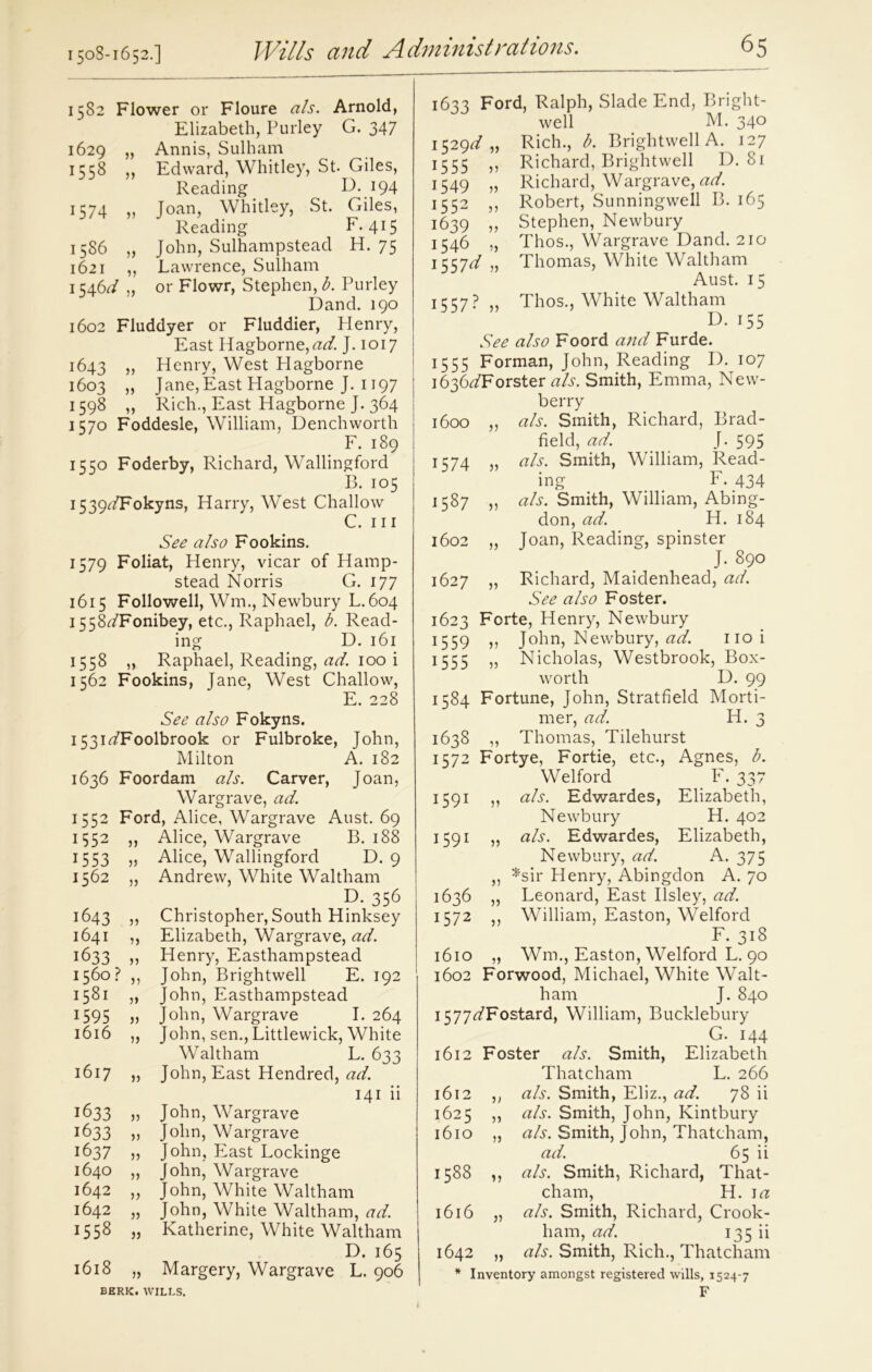 1582 Flower or Floure als. Arnold, Elizabeth, Purley G. 347 1629 „ Annis, Sulham 1558 ,, Edward, Whitley, St. Giles, Reading D. 194 1574 „ Joan, Whitley, St. Giles, Reading F. 415 1586 „ John, Sulhampstead H. 75 1621 ,, Lawrence, Sulham 1546^/ „ or Flowr, Stephen, b. Purley Dand. 190 1602 Fluddyer or Fluddier, Henry, East Hagborne,^. J. 1017 1643 „ Henry, West Hagborne 1603 ,, Jane, East Hagborne J. 1197 1598 ,, Rich., East Hagborne J. 364 1570 Foddesle, William, Denchworth F. 189 1550 Foderby, Richard, Wallingford B. 105 i539^7F°kyns, Harry, West Challow C. hi See also Fookins. 1579 Foliat, Henry, vicar of Hamp- stead Norris G. 177 1615 Followed, Wm., Newbury L.604 1558^/Fonibey, etc., Raphael, b. Read- ing D. 161 1558 „ Raphael, Reading, ad. 100 i 1562 Fookins, Jane, West Challow, E. 228 See also Fokyns. 1531^/Foolbrook or Fulbroke, John, Milton A. 182 1636 Foordam als. Carver, Joan, Wargrave, ad. 1552 Ford, Alice, Wargrave Aust. 69 1552 ,, Alice, Wargrave B. 188 1553 „ Alice, Wallingford D. 9 1562 „ Andrew, White Waltham E>. 356 1643 „ Christopher, South Hinksey 1641 „ Elizabeth, Wargrave, ad. 1633 „ Henry, Easthampstead 1560? ,, John, Brightwell E. 192 1581 M John? Easthampstead 1595 „ John, Wargrave I. 264 1616 „ John, sen., Littlewick, White Waltham L. 633 1617 „ John, East Hendred, ad. 141 ii 1633 )> John, Wargrave 1633 » John, Wargrave 1637 „ John, East Lockinge 1640 „ John, Wargrave 1642 „ John, White Waltham 1642 „ John, White Waltham, ad. 1558 „ Katherine, White Waltham D. 165 1618 „ Margery, Wargrave L. 906 BERK. WILLS. 1633 Ford, Ralph, Slade End, Bright- well M. 340 1529^,, Rich., b. Brightwell A. 127 1555 ,, Richard, Brightwell D. 81 1549 „ Richard, Wargrave, ad. 1552 ,, Robert, Sunningwell B. 165 1639 „ Stephen, Newbury 1546 „ Thos., Wargrave Dand. 210 155id „ Thomas, White Waltham Aust. 15 1557?,, Thos., White Waltham D. 155 See also Foord arid Furde. 1555 Forman, John, Reading D. 107 1636^/Forster als. Smith, Emma, Nevv- berry Brad- 1600 V als. Smith, Richard, field, ad. j- 595 1574 }> als. Smith, William, Read- ing F. 434 Cn 00 •Vj )) als. Smith, William, Abing- don, ad. H. 184 1602 >> Joan, Reading, spinster J. 890 1627 )) Richard, Maidenhead, ad. See also Foster. 1623 Forte, Henry, Newbury 1559 John, Newbury, ad. 110 i 1555 Nicholas, Westbrook, Box- worth D. 99 CO 1-0 HH Fortune, John, Stratfield Morti- mer, ad. H. 3 1638 „ Thomas, Tilehurst 1572 Fortye, Fortie, etc., Agnes, b. Welford F. 337 1591 ,, als. Edwardes, Elizabeth, Newbury H. 402 1591 „ als. Edwardes, Elizabeth, Newbury, ad. A. 375 „ *sir Henry, Abingdon A. 70 1636 „ Leonard, East Ilsley, ad. 1572 ,, William, Easton, Welford F. 318 1610 „ Wm., Easton, Welford L. 90 1602 Forwood, Michael, White Walt- ham J. 840 i577<^Fostard, William, Bucklebury G. 144 1612 Foster als. Smith, Elizabeth Thatcham L. 266 1612 ,, als. Smith, Eliz., ad. 78 ii 1625 ,, als. Smith, John, Kintbury 1610 „ als. Smith, John, Thatcham, ad. 65 ii 1588 ,, als. Smith, Richard, That- cham, H. 1 a 1616 „ als. Smith, Richard, Crook- ham, ad. 135 ii 1642 „ als. Smith, Rich., Thatcham * Inventory amongst registered wills, 1524-7 F