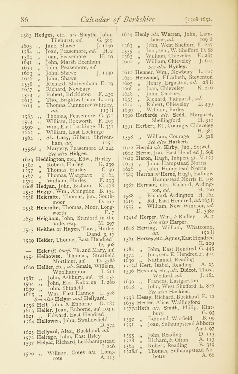 1583 Hedges, etc., als. Smyth, John, Tilehurst, ad. G. 389 Jane, Shawe J. 1140 Joan, Peasemore, ad. H. 2 Joan, Peasemore H. 10 John, Marsh Beenham John, Peasemore, ad. John, Shawe J. 1140 John, Shawe Richard, Shrivenham E. 19 Richard, Newbury Robert, Brickleton F. 430 Tho., Brightwaltham L. 403 Thomas, Cumnor<?r Whitley, ad. 113 b Thomas, Peasemore G. 371 William, Boxworth F. 409 Wni, East Lockinge H. 351 William, East Lockinge a/s. Lacy, Gilbert, Shriven- ham, ad. 125 i Margery, Peasemore D. 244 See also Hidges. 1623 Heddington, etc., Edw., Hurley 1580 „ Robert, Hurley G. 230 1557 „ Thomas, Hurley C. 96 1567 „ Thomas, Wargrave F. 64 1571 „ William, Hurley F. 293 1608 Hedyan, John, Bisham K. 478 1552 Heggs, Wm., Abingdon B. 151 1558 Heicrafte, Thomas, jun., South- moor D. 212 1558 Heicrofte, Thomas, Moor, Long- worth E. 7 1652 Heigham, John, Stanford in the Vale, esq. M. 297 1545 Heithes or Hayes, Thos., Hurley Dand. 3, 17 1559 Helder, Thomas, East Hendred D. 308 — Heler (?), temp. Ph. and Mary, ad. 1554 Helhowse, Thomas, Stratfield Mortimer, ad. D. 33Zb 1600 Hellier, etc., a/s. Smale, William, Woolhampton J. 611 1587 „ John, Ashbury, ad. H. 157 1594 „ John, East Enborne I. 260 1630 „ John, Shinfield 1615 „ Wm., East Hanney L. 528 See also Helyar and Hellyard. 1558 Hell, John, b. Enborne D. 185 1613 Heller, Joan, Enborne, ad. 104 ii 1621 ,, Edward, East Hendred 1C64 Hellowes, John, Swallowfield kb 374 1625 Hellyard, Alex., Buckland, ad. 1572 Helrege, John, East Ilsley 1597 Helyar, Richard, Leckhampstead William, Cotes a/s. Long- cote A. 115 1614 Henly a/s. Warren, John, Lam- borne, ad. 109 ii 1563 „ John, West Shefford E. 247 1555 ,, Jno., sen., W. Shefford I). 88 1563 „ William, Chieveley E. 285 1600 „ William, Chieveley J. 604 See also Hynley. 1610 Henner, Wm., Newbury L. 125 1640 Henwood, Elizabeth, Steventon 1607 „ Henry, Ergaston, ad. 28 ii 1606 „ Joan, Chieveley K. 216 1648 ,, John, Charney 1635 „ Richard, Tidmarsh, ad. 1614 „ Robert, Chieveley L. 439 1639 ,, William, Purley 1590 Herberde als. Sedd, Margaret, Shellingford H. 310 1591 Herbert, Rt., Courage, Chieveley H. 381 1558 „ William, Courage D. 328 See also Harbert. 1622 Herpin a/s. Kirby, Jno., Sotwell 1602 Herne, Jno., East Hendred J. 898 1629 Heron, Hugh, Inkpen, gt. M.153 1633 ,, John, Hampstead Norris 1626 „ John, Hampstead Norris 1589 Herron or Herne, Hugh, Ealinge, Hampstead Norris H. 198 1587 Herman, etc., Richard, Arding- ton, ad. H. ibo 1588 ., Richard, Ardington H. 164 1619 „ Rd., East Hendred, ad. 163 ii 1 c cc William, New Windsor, ad. D. 338^ 1541 d Herper, Wm., b Radley A. 7 See also Harper. 1618 Herring, William, Whatcomb, ad. I52 il 1561 Hersey,etc.,Agnes,East Hendred E. 209 1584 „ John, East Hendred G. 445 1574 » Jno., sen., E. Hendred F. 404 1630 „ Nathaniel, Reading 1515^ Hert, Isabel, Reading A. 23 1596 Heskins, etc.,a/s. Didcot, Thos., Welford, ad. J. 184 1639 „ Frances, Eastgarston 1618 „ John, West Shefford L. 826 See also Haskins. 1558 Hessy, Richard, Buckland E. 12 1635 Hester, Alice, Wallingford 1577z/Heth als. Smith, Philip, Kint- bury G. 93 1550 „ Edmund, Warfield B. 99 1551 „ Joan, Sulhampstead Abbotts Aust. 97 1555 „ John,Reading D. 113 1528 „ Richard, A Ofton A. 113 1564 „ Robert, Reading E. 319 1528Z/ Thomas, Sulhampstead Ab- botts A- 66 1603 u 1584 V 1584 V 1641 5) 1639 1603 V 1626 )) 1558 5 ) 1637 >5 1574 )) 1613 5) 1614 >> 1583 >) 1574 5) 1590 )} 1625 }) 1564 )) 1558^7 )) >>