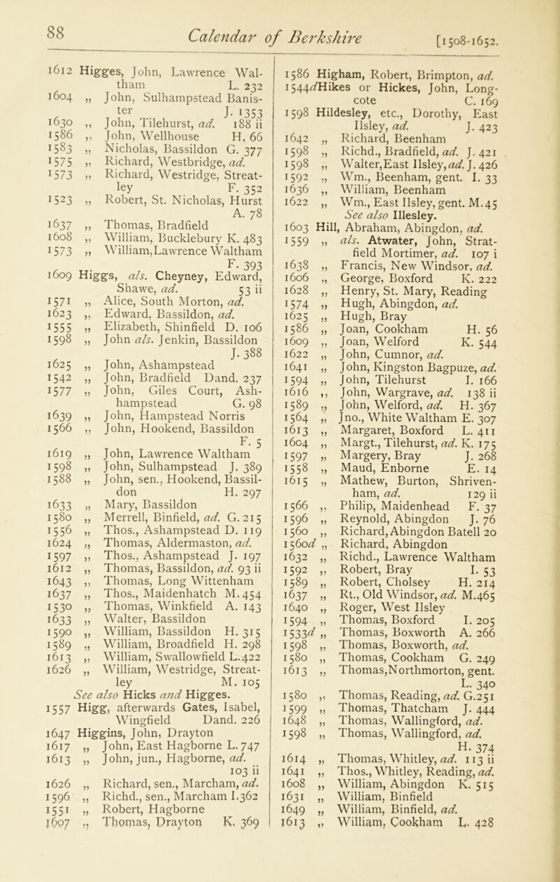 1612 Higges, John, Lawrence Wal- tham L. 232 j6°4 „ John, Sulhampstead Banis- ter J. 1353 ^30 ,, John, Tilehurst, ad. 188 ii 1586 ,, John, Wellhouse H. 66 ^83 55 Nicholas, Bassildon G. 377 1575 51 Richard, Westbridge, ad. 1573 55 Richard, Westridge, Streat- ley F. 352 1523 ,, Robert, St. Nicholas, Hurst A. 78 1637 „ Thomas, Bradfield 1608 ,, William, Bucklebury K. 483 1573 5) William,Lawrence Waltham F. 393 1609 Higgs, a/s. Cheyney, Edward, S’nawe, ad. 53 ii 1571 ,, Alice, South Morton, ad. 1623 ,, Edward, Bassildon, ad. 1555 „ Elizabeth, Shinfield D. 106 1598 „ John a/s. Jenkin, Bassildon J- 388 1625 „ John, Ashampstead 1542 ,, John, Bradfield Dand. 237 15 77 55 John, Giles Court, Ash- hampstead G. 98 1639 55 John, Hampstead Norris 1566 ,, John, Hookend, Bassildon F. 5 1619 „ John, Lawrence Waltham 1598 ,, John, Sulhampstead J. 389 1588 „ John, sen., Hookend, Bassil- don H. 297 1633 „ Mary, Bassildon 1580 „ Merrell, Binfield, ad. G. 215 1556 „ Thos., Ashampstead D. 119 1624 „ Thomas, Aldermaston, ad. 1597 55 Thos., Ashampstead J. 197 1612 „ Thomas, Bassildon, ad. 93 ii 1643 ,, Thomas, Long Wittenham 1637 „ Thos., Maidenhatch M.454 1530 „ Thomas, Winkfield A. 143 1633 ,5 Walter, Bassildon 159° „ William, Bassildon H. 315 1589 „ William, Broadfield H. 298 1613 ,, William, Swallowfield L.422 1626 „ William, Westridge, Streat- ley M. 105 See a/so Hicks and Higges. 1557 Higg, afterwards Gates, Isabel, Wingfield Dand. 226 1647 Higgins, John, Drayton 1617 „ John, East Hagborne L. 747 1613 „ John, jun., Hagborne, ad. 103 ii 1626 „ Richard, sen., Marcham, ad. 1596 „ Richd., sen., Marcham I.362 1551 „ Robert, Hagborne 1607 ,, Thomas, Drayton K, 369 1586 Higham, Robert, Brimpton, ad. 1544^/Hikes or Hickes, John, Long- cote C. 169 1598 Hildesley, etc., Dorothy, East Ilsley, ad. J. 423 1642 „ Richard, Beenham 1598 „ Richd., Bradfield, ad. J.421 1598 ,, Waiter,East Ilsley,^. J. 426 1592 „ Wm., Beenham, gent. I. 33 1636 ,, William, Beenham 1622 „ Wm., East Ilsley, gent. M.45 See a/so I Lesley. 1603 Hill, Abraham, Abingdon, ad. 1559 55 tfA. Atwater, John, Strat- field Mortimer, ad. 107 i 1638 „ Francis, New Windsor, ad. 1606 „ George, Boxford K. 222 1628 ,, Henry, St. Mary, Reading 1574 „ Hugh, Abingdon, ad. 1625 ,, Hugh, Bray 1586 „ Joan, Cookham H. 56 1609 ,, Joan, Welford K. 544 1622 „ John, Cumnor, ad. 1641 „ John, Kingston Bagpuze, ad. 1594 „ John, Tilehurst I. 166 1616 ,, John, Wargrave, ad. 138 ii 1589 ,, John, Welford, ad. H. 367 1564 „ Jno., White Waltham E. 307 1613 „ Margaret, Boxford L. 411 1604 „ Margt., Tilehurst, ad. K. 175 1597 „ Margery, Bray J. 268 1558 „ Maud, Enborne E. 14 1615 „ Mathew, Burton, Shriven- ham, ad. 129 ii 1566 ,, Philip, Maidenhead F. 37 1596 „ Reynold, Abingdon J. 76 1560 ,, Richard, Abingdon Batell 20 156od „ Richard, Abingdon 1632 „ Richd., Lawrence Waltham 1592 ,, Robert, Bray I. 53 1589 „ Robert, Cholsey H. 214 1637 „ Rt., Old Windsor, ad. M.465 1640 „ Roger, West Ilsley 1594 „ Thomas, Boxford I. 205 1533^ 55 Thomas, Boxworth A. 266 1598 ,, Thomas, Boxworth, ad. 1580 „ Thomas, Cookham G. 249 1613 „ Thomas,Northmorton, gent. L. 340 1580 „ Thomas, Reading, ad. G.251 1599 „ Thomas, Thatcham J-444 1648 „ Thomas, Wallingford, ad. 1598 „ Thomas, Wallingford, ad. H. 374 1614 „ Thomas, Whitley, ad. 113 ii 1641 ,, Thos., Whitley, Reading, ad. 1608 ,, William, Abingdon K. 515 1631 „ William, Binfield 1649 „ William, Binfield, ad. 1613 „ William, Cookham L. 428