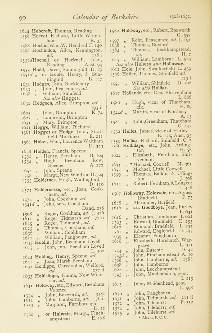 1644 Hobcroft, Thomas, Reading 1558 Hoccot, Richard, Little Witten- ham E. 33 1568 Hochin,Wm.,W. Hendred F. 140 1568 Hochindon, Alice, Kennington, ad. 138 i 15 57<:/Hocnell or Hucknell, Joan, Reading Aust. 94 1555 Hodd, Davie, Sunninghill D. 89 1551^,, or Hoide, Henry, b. Sun- ninghill B. 147 1631 Hodges, John, Bucklebury 1639 ,, John, Peasemore, ad. 1638 ,, William, Shinfield See also Hogges. 1630 Hodgson, Alice, Brimpton, ad. 193 ii 1605 ,, John, Brimpton K. 74 1627 „ Launcelot, Brimpton 1631 ,, Mary, Brimpton 1621 Hogge, William, Tilehurst 1561 Hogges or Hodge, John, Strat- field Mortimer E. 211 1 561 Hoker, Wrm., Laurence Waltham D. 343 1638 Holden, Francis, Speene 1550 „ Henry, Beenham B. 104 1534 „ Hugh, Beenham Row, Speene A. 272 1652 „ John, Speene 1558 „ Margt.,New Windsor D.324 1555 Holdernes, Hugh, Wallingford D. no 1574 Holdernesse, etc., Joan, Cook- ham, ad. 1574 » John, Cookham, ad, 1541^ ,, John, sen., Cookham Dand, 238 1598 „ Roger, Cookham, ad. J. 426 1611 ,, Roger, Tidmarsh, ad. 77 ii 1625 „ Roger, Tidmarsh, ad. 1623 „ Thomas, Cookham, ad. 1636 „ William, Cookham 1612 „ William, Pangbourn, ad. 1633 Holdin, John, Beenham Lovell 1615 „ John, jun., Beenham Lovell L. 590 1644 Holding, Henry, Speene, ad. 1641 „ Joan, Marsh Beenham 1632 Holdippe, Christopher, Welford, ad. 237 ii 1633 Holdslippe, Emma, New Wind- sor, ad. 1641 Holdway, etc, Edward, Beenham Valence 1554 ,, John, Boxworth, ad. 33^f 1611 „ John, Lamborne, ad. 76 ii 1553 „ Margaret, Farnborough D. 12 1560 ,, or Holwaie, Margt., Finch- ampstead E. 178 1582 Holdway, etc., Robert, Boxworth G. 357 1597 ,, Robt., Peasemore, ad. J. 191 1638 ,, Thomas, Boxford 1584 ,, Thomas, Leckhampstead, ad. H. 2 1615 „ William, Lamborne L. 523 See also Holwey and Holloway. 1612 Hole, John, Swallowfield L. 239 1566 Holier, Thomas, Shinfield ad. 129 i 1555 ,. William, Shinfield D. 102 See also Holliar. 1617 Hollande, etc., Geo., Shrivenham L. 866 1586 ,, Hugh, vicar of Thatcham, elk. H. 89 1544^ „ Martin, vicar of Kintbury A. 13 1584 ,, Robt.,Greenham, Thatcham G. 447 1552 Holies, James, vicar of Hurley B. 175, Aust. 93 1559 Holliar, Richard, Shinfield C. 7 1586 Hollidaye, etc., John, Arding- ton H. 58 1624 „ Elizabeth, Fernham, Shri- venham 1634 „ *Michael, Coxwell M. 361 1652 ,, Michael, Little Coxwell 1599 „ Thomas, Balkin, b. Uffing- ton J- 5°8 1614 „ Robert, Fernham, b. Longcot L. 448 1567 Holloway, Holowaie, etc., Agnes, Bradfield F. 75 1628 „ Alexander, Burfield 1616 „ als. Goodboye, Joan, Purley L. 631 1616 „ Christian, Lamborne L 6b2 1563 „ Edward, Bradfield E. 255 1617 „ Edmond, Bradfield L. 734 1561 „ Edward, Englefield D. 345 1639 1618 „ Eleanor, Pangbourn „ Elizabeth, Harehatch, War- grave L. 911 1554 „ John, Buscote D. 42 1543^ „ John, Finchampstead A. 10 1568 „ John, Lamborne, ad. 138 i 1638 „ John, Lamborne 1622 „ John, Leckhampstead 1593 „ John, Maidenhatch, gent. I. 115 1615 „ John, Maidenhead, gent. L. 598 1630 „ John, Pangbourn 1631 ,, John, Tidmarsh, ad. 211 ii 1572 „ John, Tilehurst h.312 1574 „ John, Tilehurst, ad. 1575 » John, Tilehurst, ad.