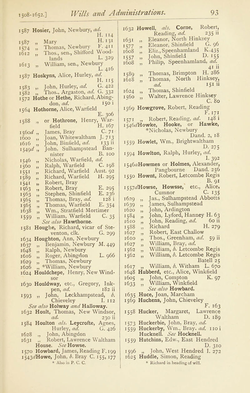 1508-1652.] 1587 Hosier, John, Newbury, ad'. H. 114 1587 „ Mary H. 131 1574 „ Thomas, Newbury K411 1612 „ Thos., sen., Shifford Wood- lands L. 329 1613 „ William, sen., Newbury J ’ L. 416 1587 Hoskyns, Alice, Hurley, ad. H. 115 1583 » John, Hurley, ad. G. 422 1582 „ Thos., Argaston, ad. G. 332 1572 Hothe or Hethe, Richard, Abing- don, ad. 150 i 1564 Hothorne, Alice, Warfield E. 306 1588 or Hothrone, Henry, War- field H. 167 1560 d 55 lames, Bray C. 71 1600 5} loan, Whitewaltham J. 713 1616 55 John, Binfield, ad. 133 ii 1549^ 55 John, Sulhampstead Ban- nister B. 100 1546 55 Nicholas, Warfield, ad. 1560 5) Ralph, Warfield C. 198 1551 55 Richard, Warfield Aust. 92 1589 55 Richard, Warfield H. 295 1541 55 Robert, Bray 1563 55 Robert, Bray E. 295 1563 55 Stephen, Shinfield E. 236 1565 5) Thomas, Bray, ad. 128 i 1565 55 Thomas, Warfield E- 354 1638 )) Wm., Stratfield Mortimer 1559 55 William, Warfield C. 35 See also Hawthorne. 1581 Houghe, Richard, vicar of Ste- venton, elk. G. 299 1634 Houghton, Ann, Newbury 1637 „ Benjamin, Newbury M. 449 1648 „ Ralph, Newbury 1616 „ Roger, Abingdon L. 966 1629 „ Thomas, Newbury 1626 „ ^William, Newbury 1624 Houldchepe, Henry, New Wind- sor 1630 Houldway, etc., Gregory, Ink- pen, ad. 182 ii 1593 „ John, Leckhampstead, b. Chieveley I. 112 See also Holway and Hallo way. 1632 Hoult, Thomas, New Windsor, ad. 230 ii 1584 Houlton als. Leycrofte, Agnes, Hurley, ad. G. 426 1628 „ John, Abingdon 1631 ,, Robert, Lawrence Waltham House. See Howse. 1570 Howbard, James, Reading F. 199 1543^/Howe, John, b. Bray C. 155, 177 * Also in P. C. C. 1632 Howell, als. Corne, Robert, Reading, ad. 235 ii 1631 „ Eleanor, North Hinksey 1577 „ Eleanor, Shinfield G. 96 1608 „ Eliz., Speenhamland K.435 1557 „ John, Shinfield L>. 155 1608 „ Philip, Speenhamland, ad. 41 ii 1589 „ Thomas, Brimpton H. 286 1618 „ Thomas, North Hinksey, ad. IS1^ 1624 „ Thomas, Shinfield 1360 ,, Walter, Lawrence Hinksey C. 80 1569 Howgrove, Robert, Reading F. 171 1571 „ Robert, Reading, ad. 148 i i546tfHowke, Hooke, or Hawke, ^Nicholas, Newbury Dand. 2, 18 1559 Howlet, Wm., Brightwaltham D. 275 1594 Howlton, Ralph, Hurley,^/. I. 392 i546rtHowmes or Holmes, Alexander, Pangbourne Dand. 256 1550 Hownt, Robert, Letcombe Regis B. 91 1557^/Howse, Howsse, etc., Alice, Cumnor C. 135 1629 „ Jas., Sulhampstead Abbotts 1639 5? James, Sulhampstead 1620 „ John, Ardington 1584 „ John, Lyford, Hanney H. 63 1610 „ John, Reading, ad. 60 ii 1588 ,, Richard H. 279 1627 „ Robert, East Challow 1610 „ Thos., Greenham, ad. 59 ii 1627 „ William, Bray, ad. 1562 „ William, b. Letcombe Regis 1562 „ William, A Letcombe Regis Bated 25 1617 „ William, b. Witham L. 670 1648 Hubberd, etc., Alice, Winkfield 1605 „ John, Compton K. 97 1633 ,, William, Winkfield See also Howbard. 1635 Huce, Joan, Marcham 1569 Huchens, John, Chieveley F. 163 1558 Hucker, Margaret, Lawrence Waltham D. 189 1573 Huckerbie, John, Bray, ad. 1559 Huckerby, Wm., Bray, ad. noi Hucknell. See Hocknell. 1559 Hutchins, Edw., East Hendred D. 310 1596 „ John, West Hendred I. 272 1625 Huddle, Simon, Reading * Richard in heading of will.