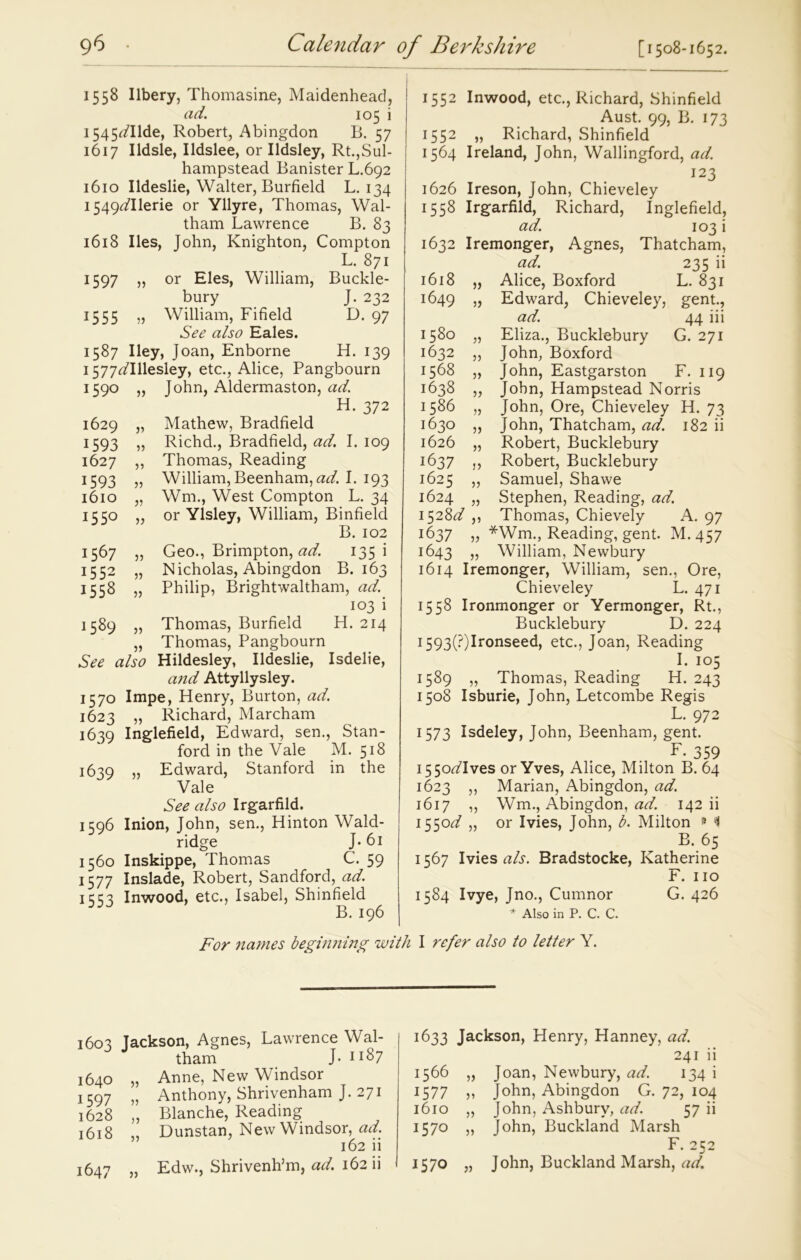 1558 Ilbery, Thomasine, Maidenhead, ad. 105 i 1545^/Ilde, Robert, Abingdon B. 57 1617 Ildsle, Ildslee, or Ildsley, Rt.,Sul- hampstead Banister L.692 1610 Ildeslie, Walter, Burfield L. 134 I549^11erie or Yllyre, Thomas, Wal- tham Lawrence B. 83 1618 lies, John, Knighton, Compton L. 871 1597 „ or Eles, William, Buckle- bury J. 232 1555 „ William, Fifield D. 97 See also Eales. 1587 Iley, Joan, Enborne H. 139 1577^Illesley, etc., Alice, Pangbourn 1590 „ John, Aldermaston, ad. H. 372 1629 „ Mathew, Bradfield 1593 „ Richd., Bradfield, ad. I. 109 1627 ,, Thomas, Reading 1593 „ William, Beenham, adl I. 193 1610 „ Wm., West Compton L. 34 1550 „ or Ylsley, William, Binfield B. 102 1567 „ Geo., Brimpton, ad. 135 i 1552 „ Nicholas, Abingdon B. 163 1558 „ Philip, Brightwaltham, ad. 103 i 1589 „ Thomas, Burfield H. 214 „ Thomas, Pangbourn See also Hildesley, Ildeslie, Isdelie, and Attyllysley. 1570 Impe, Henry, Burton, ad. 1623 „ Richard, Marcham 1639 Inglefield, Edward, sen., Stan- ford in the Vale M. 518 1639 „ Edward, Stanford in the Vale See also Irgarfild. 1596 Inion, John, sen., Hinton Wald- ridge J* 61 1560 Inskippe, Thomas C. 59 1577 Inslade, Robert, Sandford, ad. 1553 Inwood, etc., Isabel, Shinfield B. 196 1552 Inwood, etc., Richard, Shinfield Aust. 99, B. 173 1552 „ Richard, Shinfield 1564 Ireland, John, Wallingford, ad. 123 1626 Ireson, John, Chieveley 1558 Irgarfild, Richard, Inglefield, ad. 103 i 1632 Iremonger, Agnes, Thatcham, ad. 235 ii 1618 „ Alice, Boxford L. 831 1649 55 Edward, Chieveley, gent., ad. 44 iii 1580 „ Eliza., Bucklebury G. 271 1632 „ John, Boxford 1568 „ John, Eastgarston F. 119 1638 „ John, Hampstead Norris 1586 „ John, Ore, Chieveley H. 73 1630 „ John, Thatcham, ad. 182 ii 1626 „ Robert, Bucklebury 1637 ,, Robert, Bucklebury 1625 „ Samuel, Shawe 1624 „ Stephen, Reading, ad. 1528Y ,, Thomas, Chievely A. 97 1637 „ *Wm., Reading, gent. M.457 1643 „ William, Newbury 1614 Iremonger, William, sen., Ore, Chieveley L. 471 1558 Ironmonger or Yermonger, Rt., Bucklebury D. 224 I593(?)Ironseed, etc., Joan, Reading I. 105 1589 „ Thomas, Reading H. 243 1508 Isburie, John, Letcombe Regis L. 972 1573 Isdeley, John, Beenham, gent. F. 359 i55oYIves or Yves, Alice, Milton B. 64 1623 ,, Marian, Abingdon, ad. 1617 ,, Wm., Abingdon, ad. 142 ii 1550Y „ or Ivies, John, b. Milton » A B. 65 1567 Ivies als. Bradstocke, Katherine F. no 1584 Ivye, Jno., Cumnor G. 426 * Also in P. C. C. For names beginning with I refer also to letter Y. 1603 Jackson, Agnes, Lawrence Wal- tham J- 1187 1640 „ Anne, New Windsor ! 597 „ Anthony, Shrivenham J. 271 1628 „ Blanche, Reading 1618 „ Dunstan, New Windsor, ad. 162 ii 1647 „ Edw., Shrivenh’m, ad. 162 ii 1633 Jackson, Henry, Hanney, ad. 241 ii 1566 „ Joan, Newbury, ad. 134 i 1577 ,, John, Abingdon G. 72, 104 1610 „ John, Ashbury, ad. 57 ii 1570 5) John, Buckland Marsh F. 252 I57° }) John, Buckland Marsh, ad.